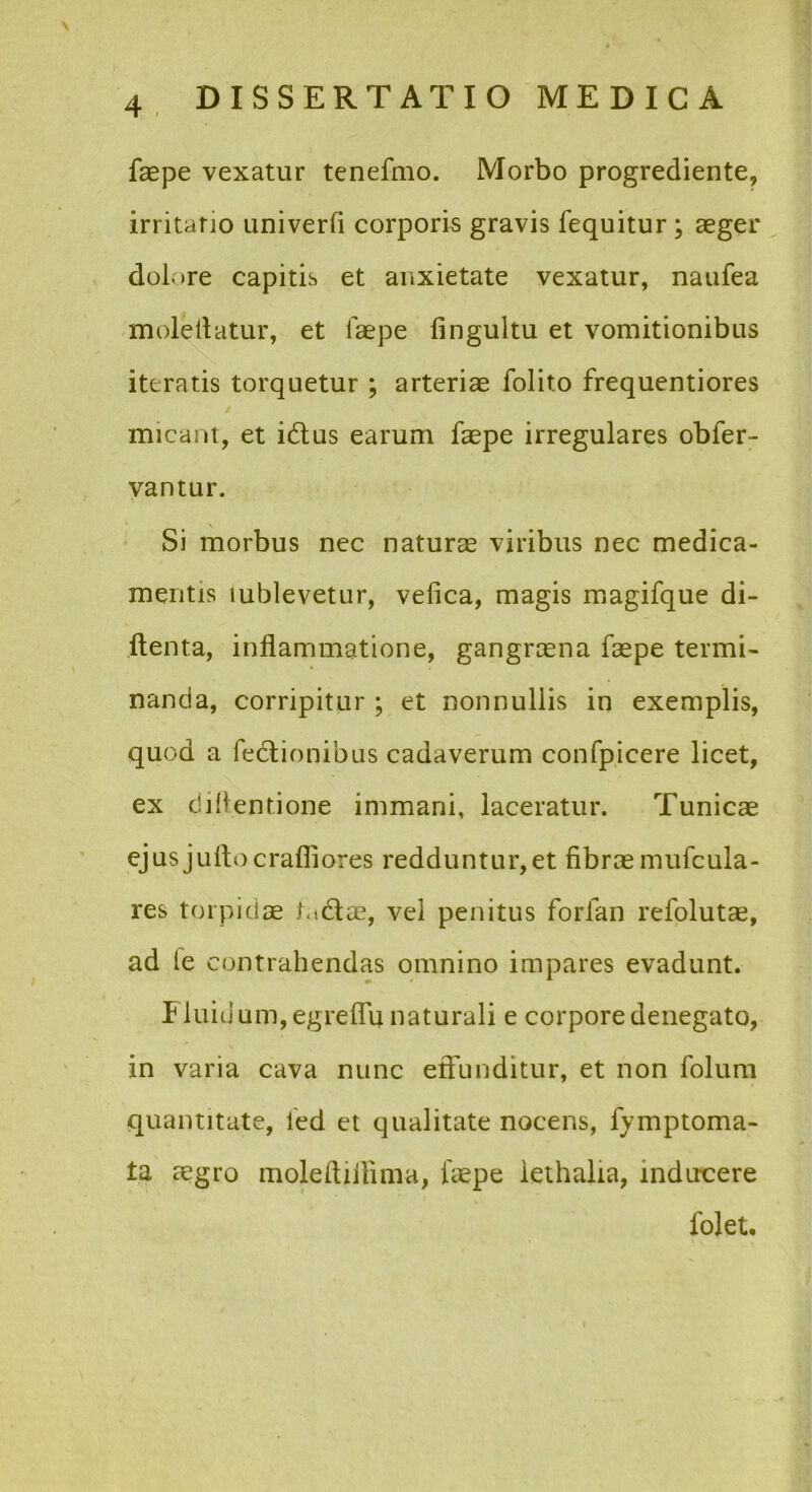 faepe vexatur tenefmo. Morbo progrediente, irritatio univerfi corporis gravis fequitur ; aeger dolore capitis et anxietate vexatur, naufea molellatur, et faepe fingultu et vomitionibus iteratis torquetur ; arteriae folito frequentiores / micam, et idtus earum faepe irregulares obfer- vantur. Si morbus nec naturae viribus nec medica- mentis lublevetur, vefica, magis magifque di- ftenta, inflammatione, gangraena faepe termi- nanda, corripitur ; et nonnullis in exemplis, quod a fedlionibus cadaverum confpicere licet, ex diflentione immani, laceratur. Tunicae ejus juflocrafliores redduntur,et fibrae mufcula- res torpidae tcidlae, vel penitus forfan refolutae, ad le contrahendas omnino impares evadunt. I luiuum,egreflu naturali e corpore denegato, in varia cava nunc effunditur, et non folum quantitate, fed et qualitate nocens, fymptoma- ta aegro molefliilima, fepe iethalia, inducere folet.