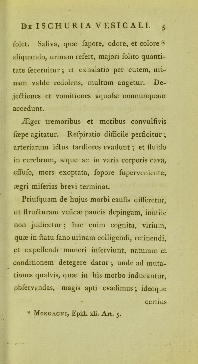 \ folet. Saliva, quae fapore, odore, et colore ^ aliquando, urinam refert, majori folito quanti- tate fecernitur ; et exhalatio per cutem, urir nam valde redolens, multum augetur. De- jedliones et vomitiones aquofae nonnunquam accedunt. -^ger tremoribus et motibus convulfivis faepe agitatur. Refpiratio difficile perficitur ; arteriarum idus tardiores evadunt: et fluido in cerebrum, aeque ac in varia corporis cava, effufo, mors exoptata, fopore fuperveniente, aegri miferias brevi terminat. Priufquam de hujus morbi caufis difleretur, 'ut ftruduram veficae paucis depingam, inutile non judicetur; hac enim cognita, virium, quae in flatu fano urinam colligendi, retinendi, t et expellendi muneri inferviunt, naturam et conditionem detegere datur ; unde ad muta- tiones quafvis, quae in his morbo inducantur, I obfervandas, magis apti evadimus; ideoque certius * Morgagni, Epift, xli. Art. 5.