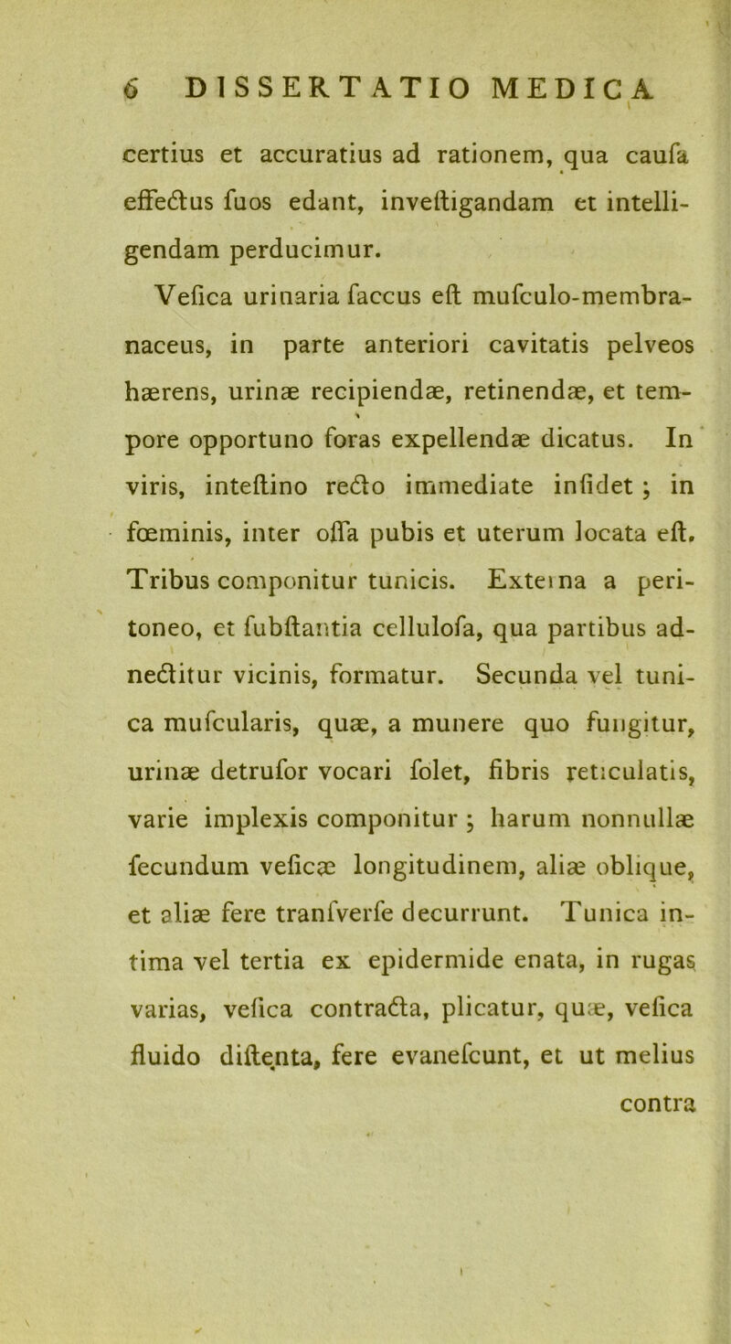 \ certius et accuratius ad rationem, qua caufa efFedlus fuos edant, inveftigandam et intelli- \ gendam perducimur. Vefica urinaria faccus eft mufculo-membra- naceus, in parte anteriori cavitatis pelveos haerens, urinae recipiendae, retinendae, et tem- pore opportuno foras expellendae dicatus. In * viris, inteftino redo immediate infidet ; in feminis, inter offa pubis et uterum locata eft. Tribus componitur tunicis. Exteina a peri- toneo, et fubftantia cellulofa, qua partibus ad- neditur vicinis, formatur. Secunda vel tuni- ca mufcularis, quae, a munere quo fungitur, urinae detrufor vocari folet, fibris reticulatis, varie implexis componitur ; harum nonnullae fecundum veficae longitudinem, aliae oblique, et aliae fere tranfverfe decurrunt. Tunica in- tima vel tertia ex epidermide enata, in rugas varias, vefica contrada, plicatur, quae, vefica fluido diftenta, fere evanefcunt, et ut melius contra ✓ I