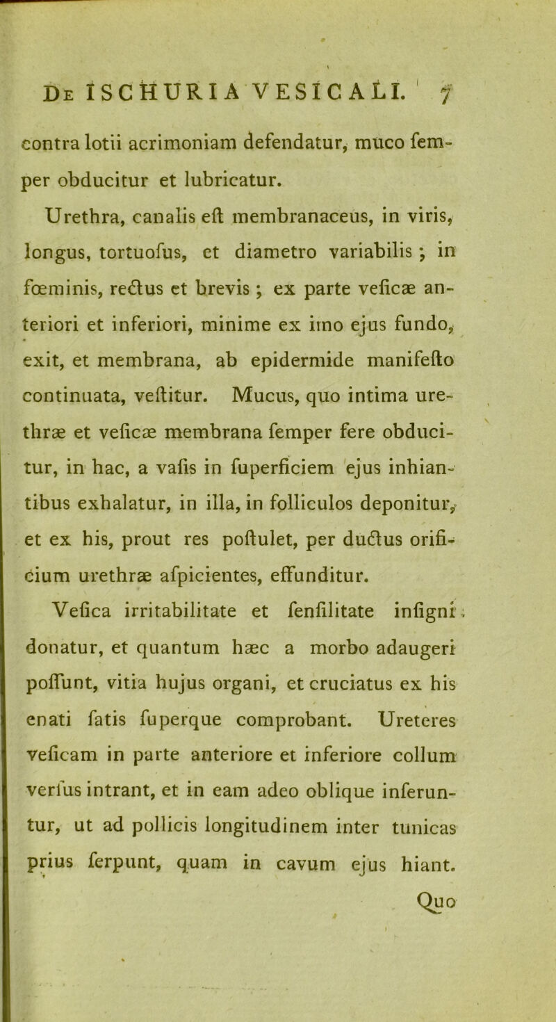 contra lotii acrimoniam defendatur, muco fem- per obducitur et lubricatur. Urethra, canalis eft membranaceus, in viris, longus, tortuofus, et diametro variabilis; in foeminis, redlus et brevis; ex parte velicae an- teriori et inferiori, minime ex irno ejus fundo, exit, et membrana, ab epidermide manifefto continuata, vellitur. Mucus, quo intima ure- thrae et velicae membrana femper fere obduci- tur, in hac, a valls in fuperficiem 'ejus inhian- tibus exhalatur, in illa, in folliculos deponituiv et ex his, prout res pollulet, per dudus orifi- Oium urethrae afpicientes, effunditur. Velica irritabilitate et fenfilitate infigni donatur, et quantum haec a morbo adaugeri polfunt, vitia hujus organi, et cruciatus ex his * enati fatis fuperque comprobant. Ureteres veficam in parte anteriore et inferiore collum verfus intrant, et in eam adeo oblique inferun- tur, ut ad pollicis longitudinem inter tunicas prius ferpunt, quam in cavum ejus hiant.