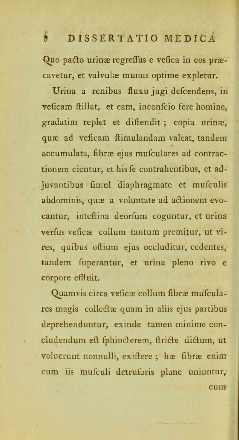 Quo padlo urinae regrelTus e vefica in eos prae-' cavetur, et valvulae munus optime expletur. Urina a renibus fluxu jugi defcendens, iri veficam ftillat, et eam, intonfcio fere homine, gradatim replet et diftendit ; copia urinae, quae ^d veficam ftimulandam valeat, tandem accumulata, fibrae ejus mufculares ad contrac- tionem cientur,’ et his fe contrahentibus, et ad- / juvantibus fimul diaphragmate et mufculis abdominis, qucE a voluntate ad adionem evo- cantur, intefiina deorfum coguntur, et urina verfus veficae collum tantum premitur, ut vi- res, quibus oftium ejus occluditur, cedentes/ tandem fuperantur, et urina pleno rivo e corpore effluit. Quamvis circa veficae collum fibrae muTcula- res magis colledtae quam in aliis ejus partibus deprehenduntur, exinde tamen minime con- cludendum eft fphincn-erem, ftridle didum, ut voluerunt nonnulli, exifiere ; hae fibrae enim cum iis mufculi detruibris plane uniuntur,• cum’