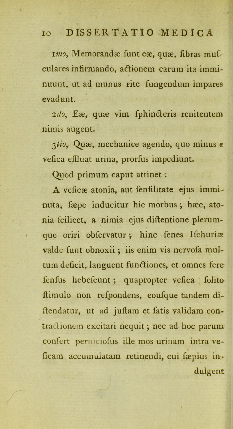 \mo. Memorandae funteae, quae, fibras muf- culares infirmando, adionem earum ita immi- nuunt, ut ad munus rite fungendum impares evadunt. Eae, quae vim fphinderis renitentem nimis augent. Quae, mechanice agendo, quo minus e vefica effluat urina, prorfus impediunt. Quod primum caput attinet: A veficae atonia, aut fenfilitate ejus immi- nuta, faepe inducitur hic morbus ; haec, ato- nia Icilicet, a nimia ejus diftentione plerum- que oriri obfervatur; hinc fenes Ifchurias valde funt obnoxii; iis enim vis nervofa mul- tum deficit, languent fundiones, et omnes fere fenfus hebefcunt; quapropter vefica folito ftimulo non refpondens, eoufque tandem di- fiendatur, ut ad jufiam et fatis validam con- tradionem excitari nequit; nec ad hoc parum confert perniciofus ille mos urinam intra ve- ficam accumuiatam retinendi, cui fiepius in* duigent