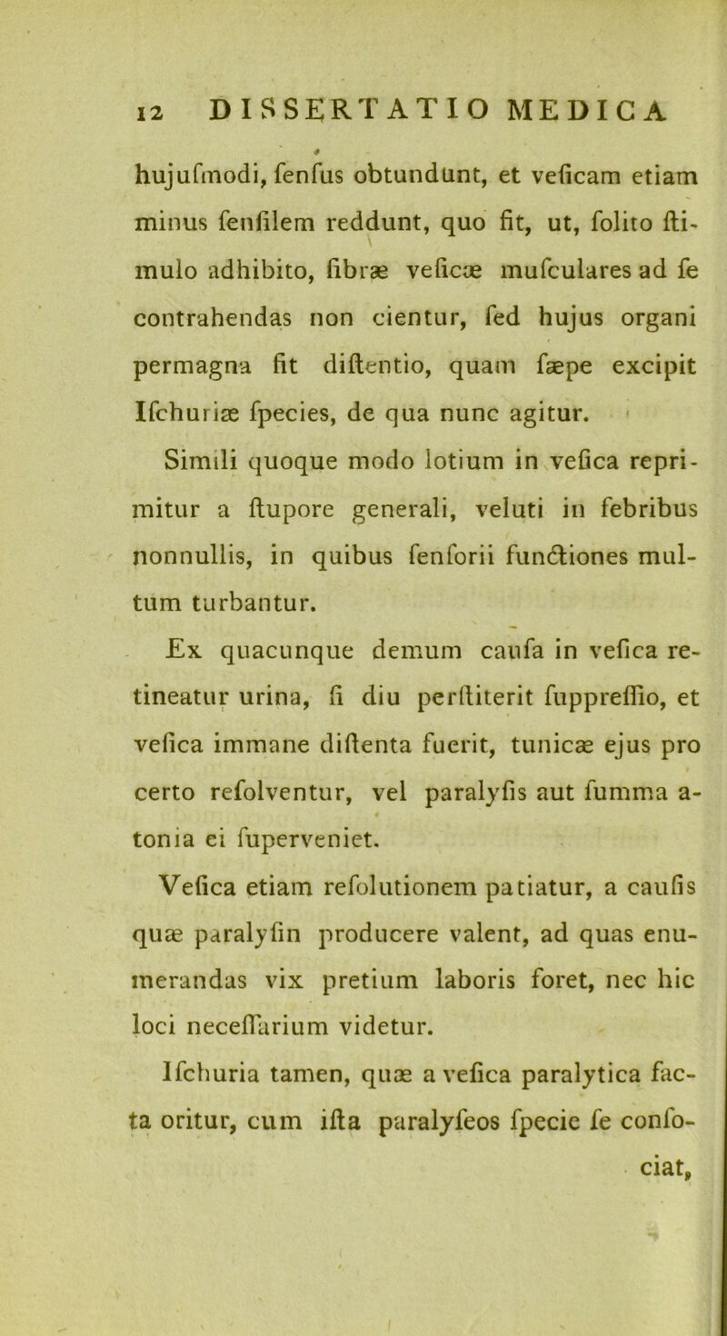 hujufinodi, fenfus obtundunt, et veficam etiam minus fenlilem reddunt, quo fit, ut, folito fti- muio adhibito, fibrae veficoe mufculares ad fe contrahendas non cientur, fed hujus organi permagna fit diflentio, quam faepe excipit Ifchurise fpecies, de qua nunc agitur. Simili quoque modo lotium in vefica repri- mitur a ftupore generali, veluti in febribus nonnullis, in quibus fenforii fundliones mul- tum turbantur. £x quacunque demum caufa in vefica re- tineatur urina, fi diu perfiiterit fuppreflio, et vefica immane difienta fuerit, tuniccC ejus pro certo refolventur, vel paralyfis aut fumma a- tonia ei fuperveniet. Vefica etiam refolutionem patiatur, a caufis quce paraljfin producere valent, ad quas enu- merandas vix pretium laboris foret, nec hic loci neceflarium videtur. Ifchuria tamen, quae a vefica paralytica fac- ta oritur, cum ifta paralyfeos fpecic fe confo- ciat,