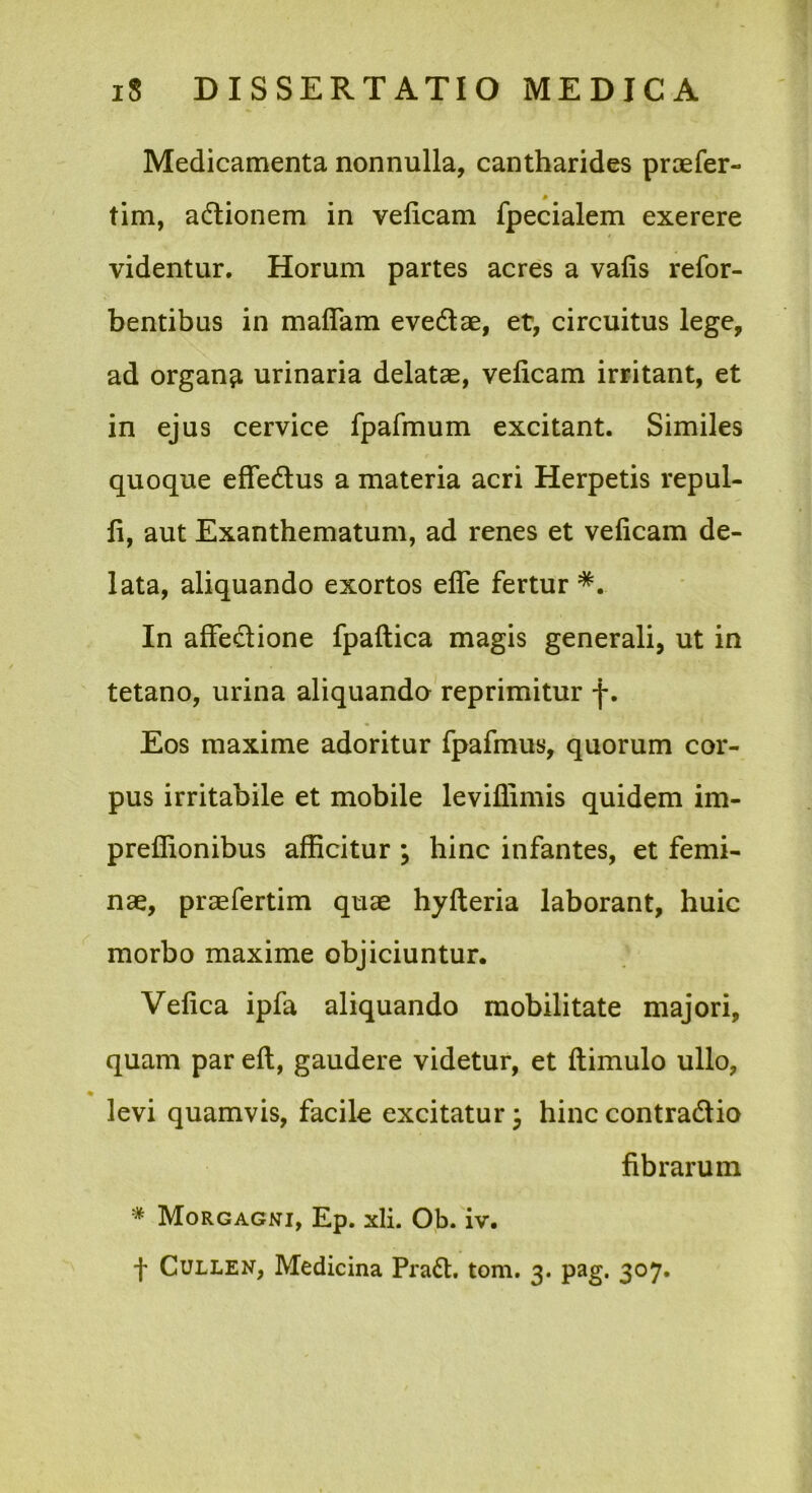 Medicamenta nonnulla, cantharides prtefer- * tim, adlionem in velicam fpecialem exerere videntur. Horum partes acres a vafis refor- bentibus in maflam evedae, et, circuitus lege, ad organa urinaria delatae, velicam irritant, et in ejus cervice fparmum excitant. Similes quoque effedus a materia acri Herpetis repul- li, aut Exanthematum, ad renes et velicam de- lata, aliquando exortos elTe fertur *. In alFedione fpallica magis generali, ut in tetano, urina aliquando reprimitur f. Eos maxime adoritur fpafmus, quorum cor- pus irritabile et mobile leviflimis quidem im- prellionibus afficitur ; hinc infantes, et femi- nae, praefertim quae hylleria laborant, huic morbo maxime objiciuntur. Velica ipfa aliquando mobilitate majori, quam par eft, gaudere videtur, et llimulo ullo, * levi quamvis, facile excitatur 3 hinc contradio fibrarum * Morgagni, Ep. xli. Ob. iv. f CuLLEN, Medicina Prad. toni. 3. pag. 307.