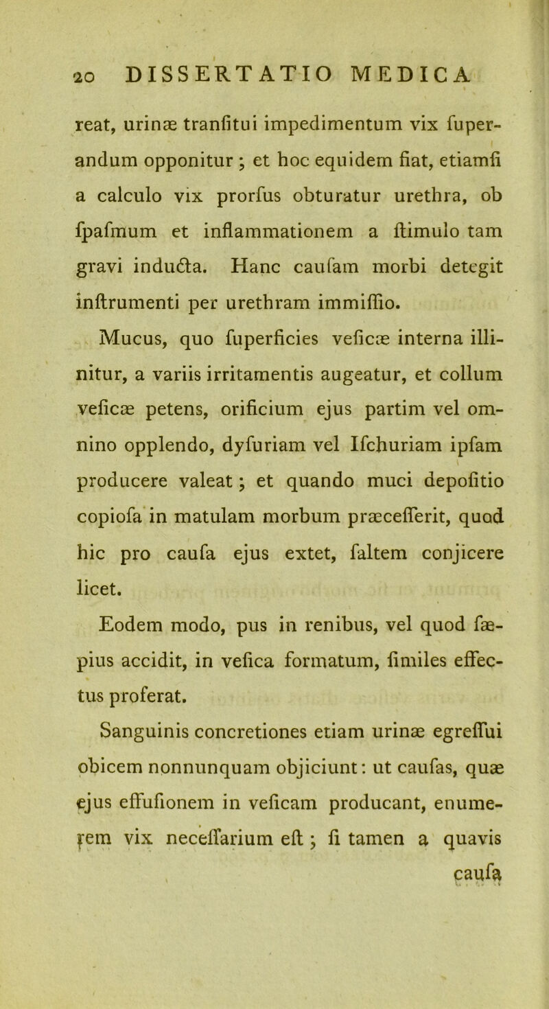 reat, urinae tranfitui impedimentum vix fuper- andum opponitur ; et hoc equidem fiat, etiamli a calculo vix prorfus obturatur urethra, ob fpafmum et inflammationem a flimulo tam gravi indudla. Hanc caufam morbi detegit inftrumenti per urethram immifflo. Mucus, quo fuperficies veficae interna illi- nitur, a variis irritamentis augeatur, et collum veficae petens, orificium ejus partim vel om- nino opplendo, dyfuriam vel Ifchuriam ipfam producere valeat; et quando muci depolitio copiofa in matulam morbum praecefTerit, quod hic pro caufa ejus extet, faltem conjicere licet. Eodem modo, pus in renibus, vel quod fae- pius accidit, in vefica formatum, limiles effec- tus proferat. Sanguinis concretiones etiam urinae egreffui obicem nonnunquam objiciunt; ut caufas, quae ejus effufionem in veficam producant, enume- fem vix neceffarium efl; fi tamen a quavis caufa