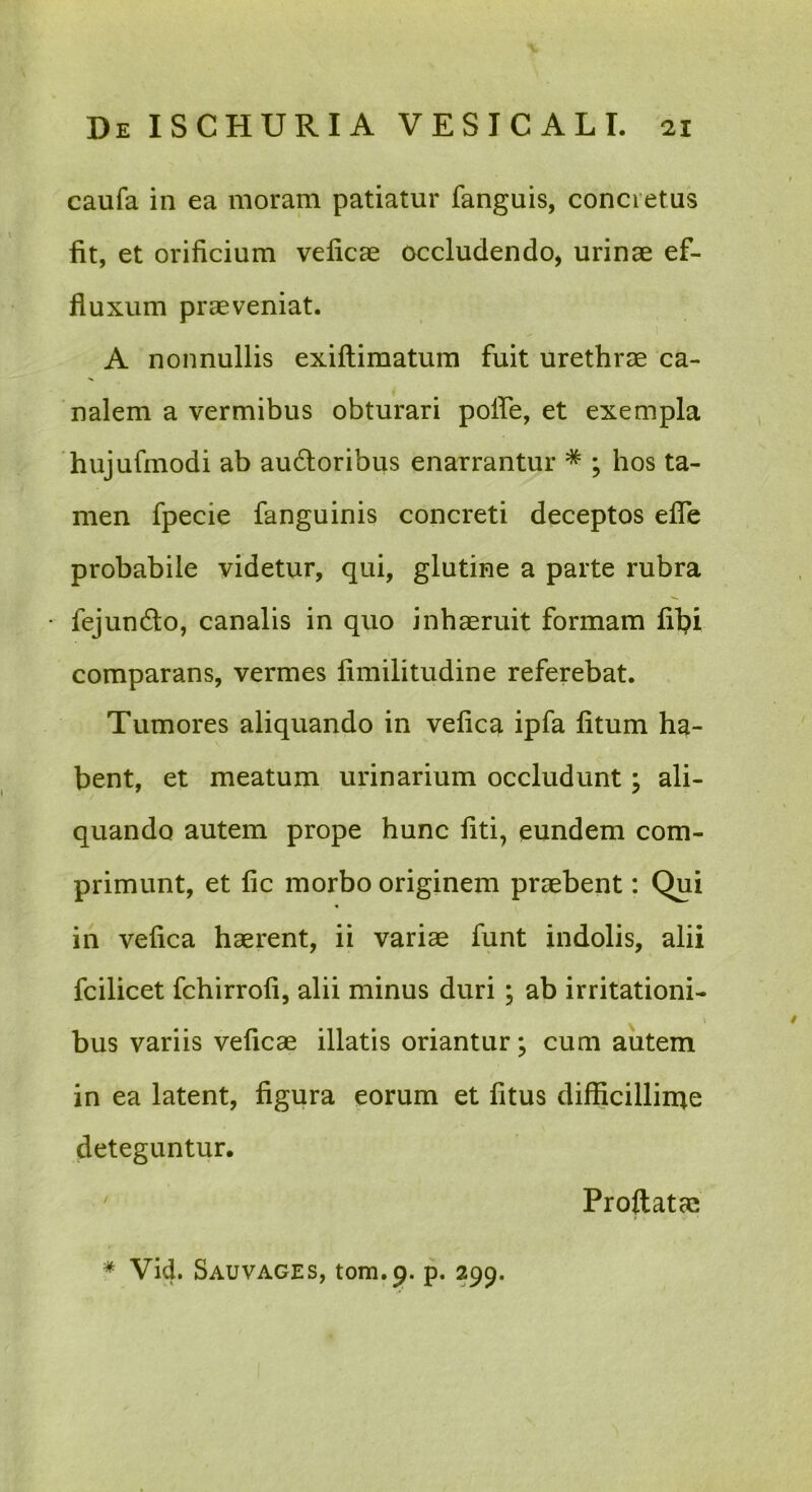 caufa in ea moram patiatur fanguis, concretus fit, et orificium veficae occludendo, urinae ef- fluxum praeveniat. A nonnullis exiftimatum fuit urethrae ca- nalem a vermibus obturari polfe, et exempla hujufmodi ab au6loribus enarrantur * ; hos ta- men fpecie fanguinis concreti deceptos efle probabile videtur, qui, glutine a parte rubra fejundo, canalis in quo inhaeruit formam fihi comparans, vermes fimilitudine referebat. Tumores aliquando in vefica ipfa fitum ha- bent, et meatum urinarium occludunt; ali- quando autem prope hunc liti, eundem com- primunt, et fic morbo originem praebent: Qui in vefica haerent, ii variae funt indolis, alii fcilicet fchirrofi, alii minus duri ; ab irritationi- bus variis veficae illatis oriantur; cum autem in ea latent, figura eorum et fitus difficillirae deteguntur. ' Proflatae * Vid. Sauvages, tom.p. p. 299.