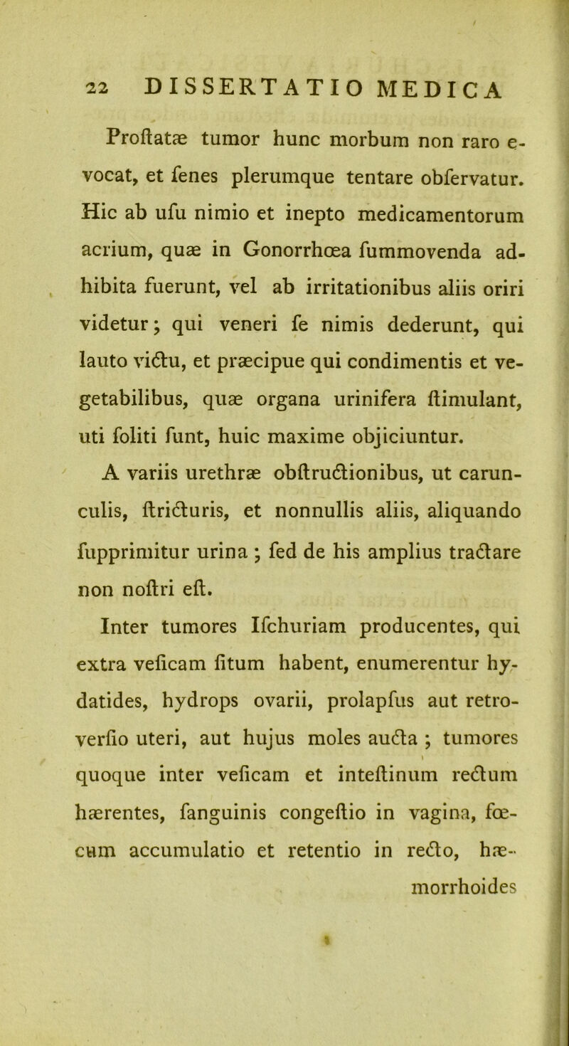 Proflatae tumor hunc morbum non raro e- vocat, et fenes plerumque tentare obfervatur. Hic ab ufu nimio et inepto medicamentorum acrium, quae in Gonorrhoea fummovenda ad- hibita fuerunt, vel ab irritationibus aliis oriri videtur; qui veneri fe nimis dederunt, qui lauto vi(flu, et praecipue qui condimentis et ve- getabilibus, quae organa urinifera flimulant, uti foliti funt, huic maxime objiciuntur. A variis urethrae obflrudionibus, ut carun- culis, ftridluris, et nonnullis aliis, aliquando fupprimitur urina ; fed de his amplius tradare non noflri efl. Inter tumores Ifchuriam producentes, qui extra veficam fitum habent, enumerentur hy- datides, hydrops ovarii, prolapfus aut retro- verfio uteri, aut hujus moles auda ; tumores I quoque inter veficam et inteflinum redum haerentes, fanguinis congeflio in vagina, foe- cum accumulatio et retentio in redo, hae- morrhoides