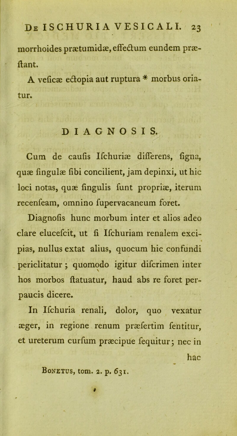 morrhoides praetumidae, efFedtum eundem prae- ftant. A veficae edlopia aut ruptura * morbus oria- tur. DIAGNOSIS. / Cum de caufis Ifchuriae differens, figna, quae lingulae fibi concilient, jam depinxi, ut hic loci notas, quae lingulis funt propriae, iterum recenfeam, omnino fupervacaneum foret. Diagnolis hunc morbum inter et alios adeo clare elucefcit, ut li Ifchuriam renalem exci- pias, nullus extat alius, quocum hic confundi periclitatur; quomodo igitur difcrimen inter hos morbos llatuatur, haud abs re foret per- paucis dicere. In Ifchuria renali, dolor, quo vexatur aeger, in regione. renum praefertim fentitur, et ureterum curfum praecipue fequitur; nec in hac Bonetus, tom. 2. p. 631. i