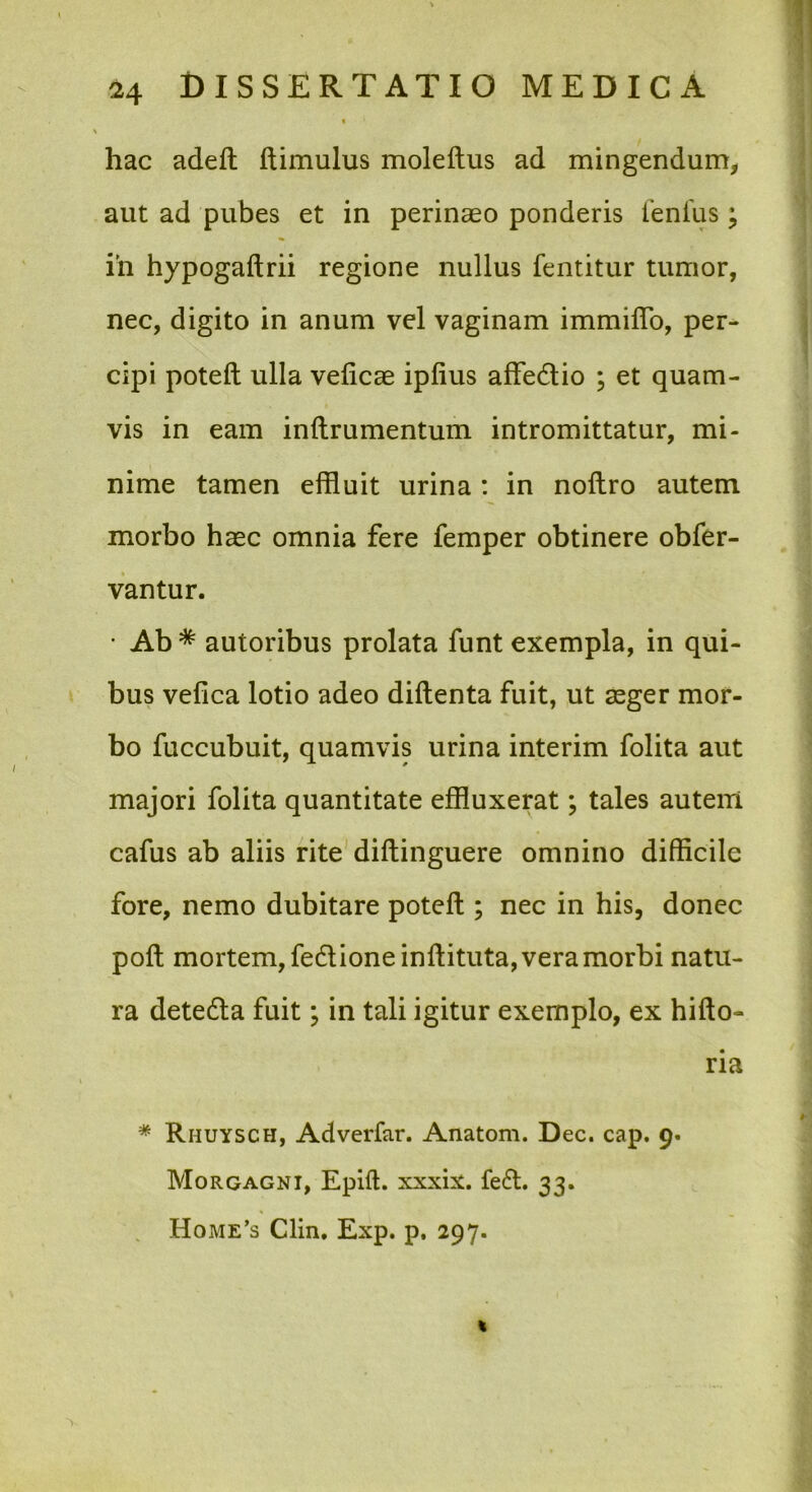 hac adeft ftimulus moleftus ad mingendum, aut ad pubes et in perinaeo ponderis lenius; ih hypogaftrii regione nullus fentitur tumor, nec, digito in anum vel vaginam immilTo, per- cipi poteft ulla veficae ipfius afFedlio ; et quam- vis in eam inllrumentum intromittatur, mi- nime tamen effluit urina : in noftro autem morbo haec omnia fere femper obtinere obfer- vantur. ■ Ab * autoribus prolata funt exempla, in qui- bus vefica lotio adeo diftenta fuit, ut aeger mor- bo fuccubuit, quamvis urina interim folita aut majori folita quantitate effluxerat; tales autem cafus ab aliis rite diftinguere omnino difficile fore, nemo dubitare poteft ; nec in his, donec poft mortem, fedioneinftituta, vera morbi natu- ra detedla fuit; in tali igitur exemplo, ex hifto- ria * Rhuysch, Adverfar. Anatoni. Dec. cap. 9. Morgagni, Epift. xxxix. feft. 33. , Home’s Clin. Exp. p. 297.