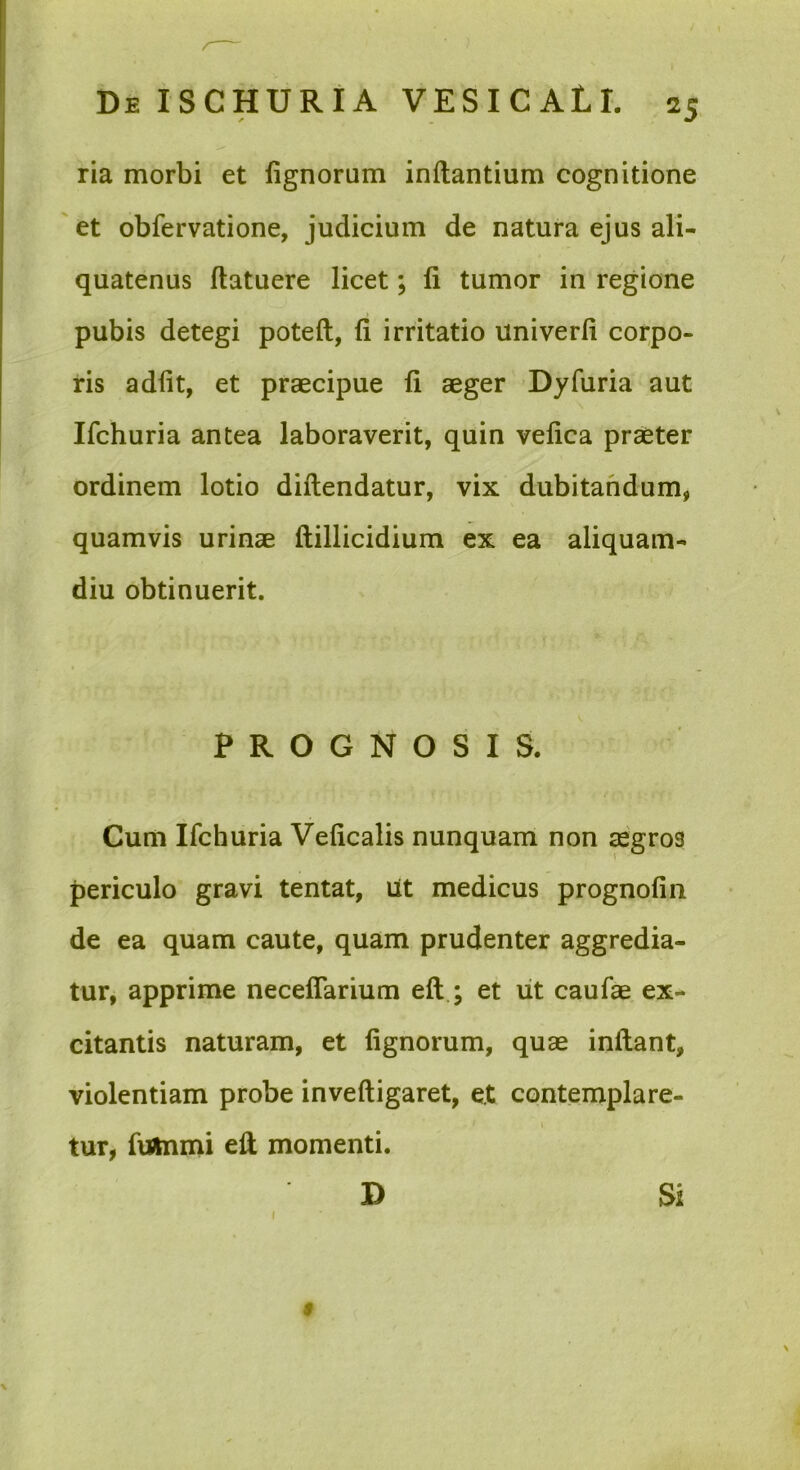 ria morbi et fignorum inflantium cognitione et obfervatione, judicium de natura ejus ali- quatenus flatuere licet; fi tumor in regione pubis detegi poteft, fi irritatio univerfi coi;po- ris adfit, et praecipue fi aeger Dyfuria aut Ifchuria antea laboraverit, quin vefica praeter ordinem lotio diftendatur, vix dubitandum, quamvis urinae ftillicidium ex ea aliquam- diu obtinuerit. PROGNOSIS. Cum Ifchuria Veficalis nunquam non aegros periculo gravi tentat, Ut medicus prognofin de ea quam caute, quam prudenter aggredia- tur, apprime neceflarium eft ; et iit caufae ex- citantis naturam, et fignorum, quae inflant, violentiam probe invefligaret, e.t contemplare- I tur, fuilnnii efi momenti. D Si $