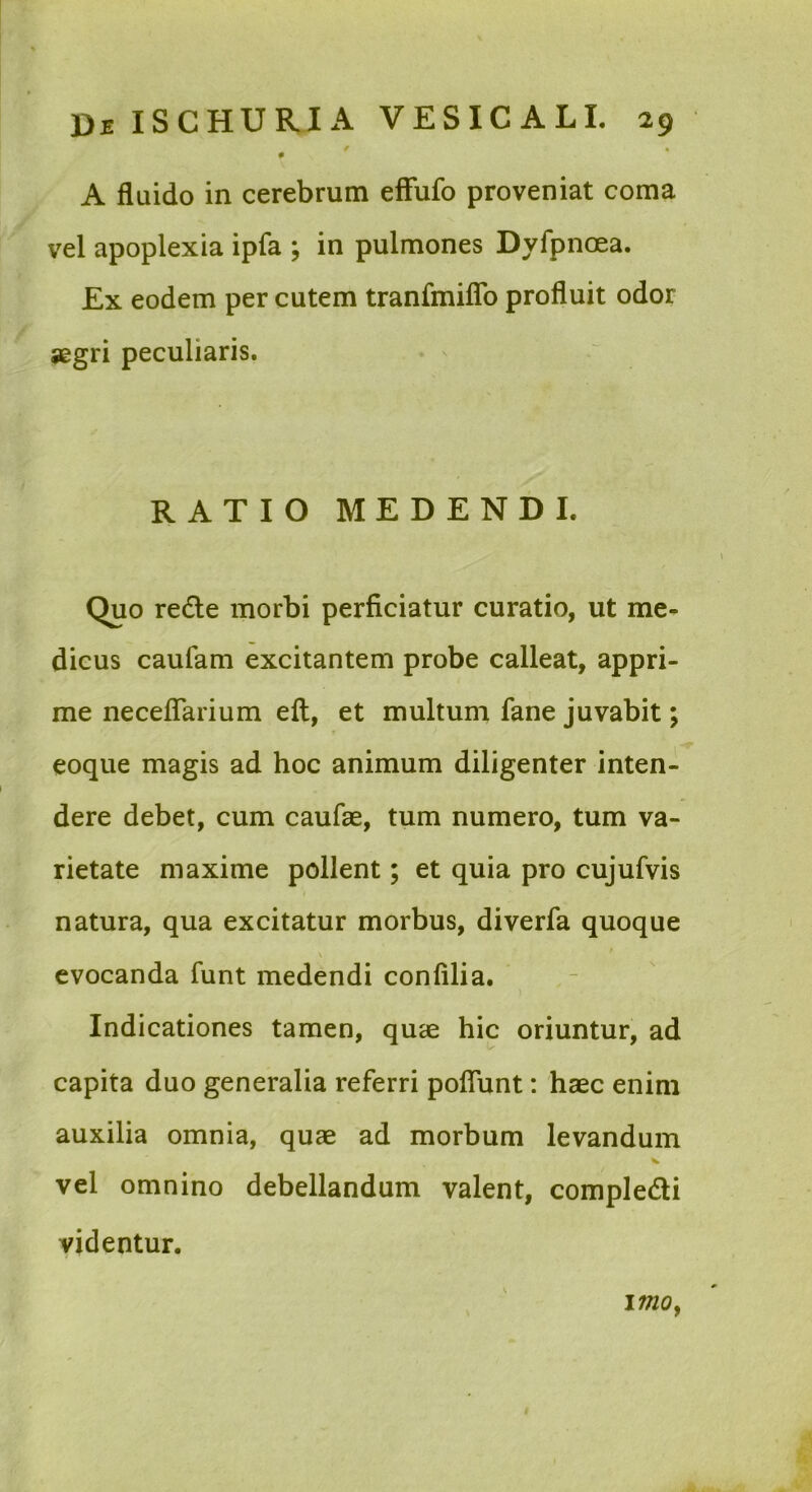 / • 0 A fluido in cerebrum efFufo proveniat coma vel apoplexia ipfa ; in pulmones Dyfpnoea. Ex eodem per cutem tranfmiflb profluit odor jegri peculiaris. RATIO MEDENDI. Quo redle morbi perficiatur curatio, ut me- dicus caufam excitantem probe calleat, appri- me neceflTarium efl, et multum fane juvabit; eoque magis ad hoc animum diligenter inten- dere debet, cum caufae, tum numero, tum va- rietate maxime pollent; et quia pro cujufvis natura, qua excitatur morbus, diverfa quoque evocanda funt medendi confilia. Indicationes tamen, quae hic oriuntur, ad capita duo generalia referri poflunt: haec enim auxilia omnia, quae ad morbum levandum vel omnino debellandum valent, compledi videntur. imOf