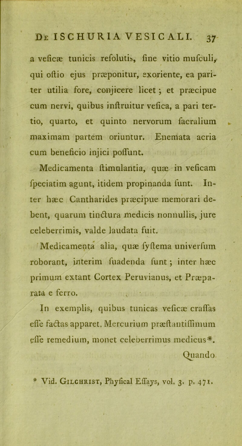 a veficas tunicis refolutis, fine vitio mufculi, qui odio ejus praeponitur, exoriente, ea pari- ter utilia fore, conjicere licet; et praecipue cum nervi, quibus inllruitur velica, a pari ter- tio, quarto, et quinto nervorum facralium maximam partem oriuntur. Enemata acria cum beneficio injici poflunt. Medicamenta ftimulantia, quae in veficam fpeciatim agunt, itidem propinanda funt. In- ter haec Cantharides praecipue memorari de- f bent, quarum tindura medicis nonnullis, jure celeberrimis, valde laudata fuit. Medicamenta alia, quae fyftema univerfum roborant, interim fuadenda funt; inter haec primum extant Cortex Peruvianus, et Praepa- rata e ferro. In exemplis, quibus tunicas veficae craflas efle fadas apparet, Mercurium praeftantiffinium eife remedium, monet celeberrimus medicus*. Cbiando.
