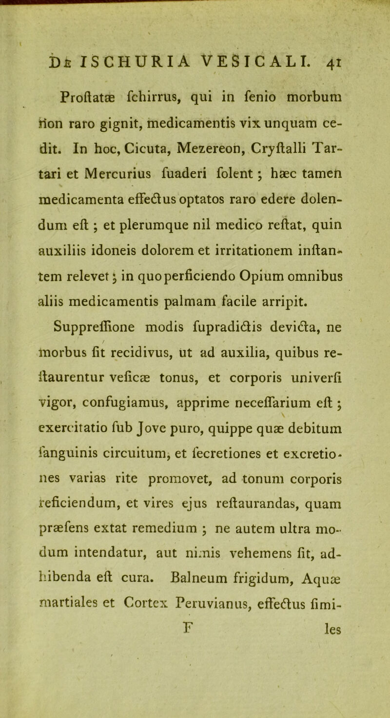 \ i)£ IS CHURIA VESICALI. 41 Proftatae fchirrus, qui in fenio morbum tion raro gignit, medicamentis vix unquam ce- dit. In hoc, Cicuta, Mezereoh, Cryftalli Tar- tari et Mercurius fuaderi folent; haec tamen medicamenta effedus optatos raro edere dolen- dum eft ; et plerumque nil medico reflat, quin auxiliis idoneis dolorem et irritationem inflan- tem relevet ^ in quo perficiendo Opium omnibus aliis medicamentis palmam facile arripit. Supprellione modis fupradidlis devida, ne morbus fit recidivus, iit ad auxilia, quibus re- ilaurentur veficas tonus, et corporis univerfi vigor, confugiamus, apprime neceflarium efl; \ exerc itatio fub Jove puro, quippe quae debitum languinis circuitum^ et lecretiones et excretio- nes varias rite promovet, ad tonum corporis reficiendum, et vires ejus reflaurandas, quam praefens extat remedium ; ne autem ultra mo- dum intendatur, aut nimis vehemens fit, ad- hibenda efl cura. Balneum frigidum, Aquae martiales et Cortex Peruvianus, effedus fimi- F les