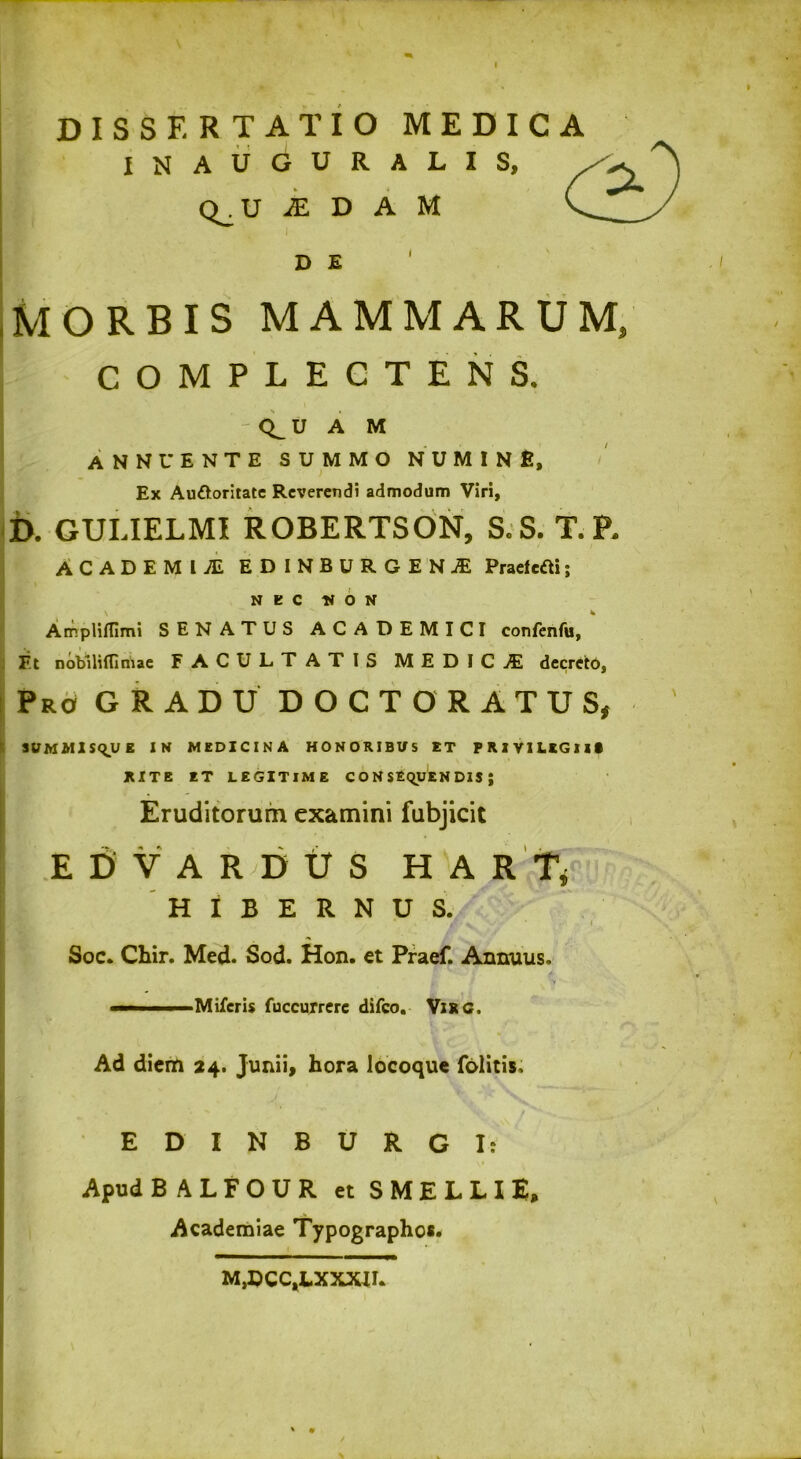 DISSERTATIO MEDICA INAUGURALIS, Q. U ..EDAM I D E MORBIS MAMMARUM, COMPLECTENS. Q^U A M annuente summo numine. Ex Auttoritate Reverendi admodum Viri, D. GULIELMI ROBERTSON, S.S. T.P. ACADEIOl EDINBURGENjE PraefctH; NEC It O N Arr.plifllmi SENATUS ACADEMICI confenfu, F.t nobili (Tiriiae FACULTATIS MEDICA decreto, Pro GRADU DOCT ORATUS, SUMMISQUE IN MEDICINA HONORIBUS ET PRIVILEGIIS RITE ET LEGITIME CONSEQUENDIS; Eruditorum examini fubjicit E D V A R D U S HARTj HIBERNUS. I /fi' V 'J * * r' 1 Soc. Chir. Med. Sod. Hon. ct Praef. Annuus. 1 & 1 % -■■■ i ■ Miferis fuccuxrere difeo. ViRG. Ad diem 24. Junii, hora locoque folitis, EDINBURGI: Apud BALFOUR et SMELLIE, Academiae Typographos. M,DCC,LXXXIL f . ' .