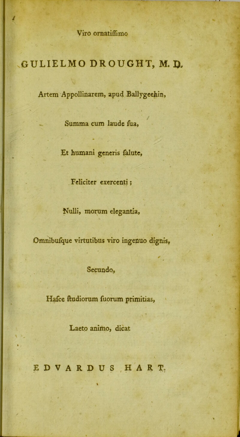 Viro ornatiflimo GULIELMO DROUGHT, M. D, Artem Appollinarem, apud Ballygeehin, Summa cum laude fua, Et humani generis falute, Feliciter exercenti; Nulli, morum elegantia. Omnibufque virtutibus viro ingenuo dignis. Secundo, Hafce ftudiorum fuorum primitias, Laeto animo, dicat EDVARDUS , H A R T, %