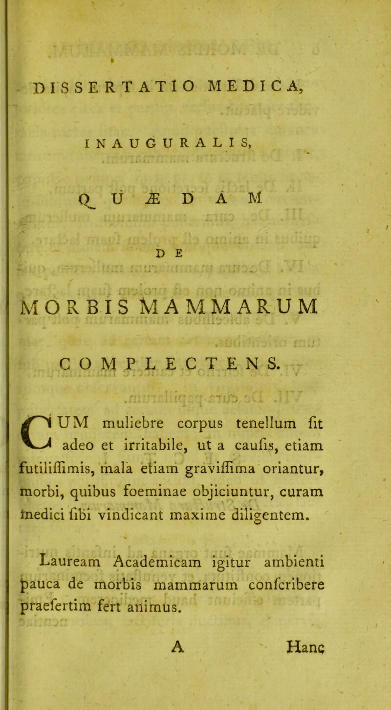 INAUGURALIS, « 4 . . jk i) Jl, *. i. % i * ■* ' - <*- Q_ u M D A M » 1 - ■» J ■* » ~ - *■■*■** > D E » r .• >. * -.i i' /—-t f • *4 • «■■ •  • i v*^ * * - •  r , MORBIS MAMMARUM * f I i'U.- v.- • COMPLECTENS. ■ r 'f r ' . 1 i , CUM muliebre corpus tenellum fit adeo et irritabile, ut a caufis, etiam futiiiffimis, mala etiam graviffima oriantur, morbi, quibus foeminae objiciuntur, curam medici libi vindicant maxime diligentem. Lauream Academicam igitur ambienti jpauca de morbis mammarum confcribere praefertim fert animus. A Hanq