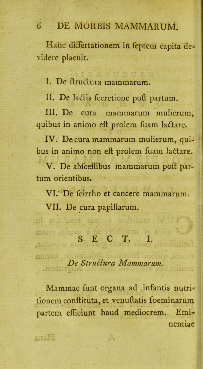 Hanc diflertationem in feptem capita de- videre placuit. - / I. De ftrudlura mammarum. s. ) II. De ladtis fecretione poft partum. III. De cura mammarum mulierum, quibus in animo eft prolem fuam la&are. IV. De cura mammarum mulierum, qui- bus in animo non eft prolem fuam la&are. V. De abfceflibus mammarum poft par- tum orientibus. VI. ' De fcirrho et cancere mammarum» VII. De cura papillarum. S E C T. I. / i / De Struffura Mammarum. Mammae funt organa ad infantis nutri- tionem conftituta, et venuftatis foeminarum partem efficiunt haud mediocrem. Emi- nentiae