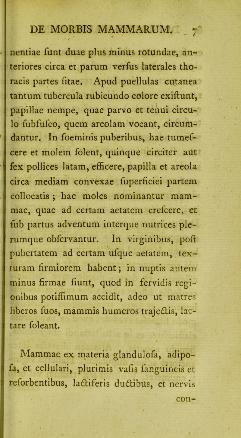 - / nentiae funt duae plus minus rotundae, an- teriores circa et parum verfus laterales tho- racis partes fitae. Apud puellulas cutanea tantum tubercula rubicundo colore exiftunt, papillae nempe, quae parvo et tenui circu- lo fubfufco, quem areolam vocant, circum- dantur. In foeminis puberibus, hae tumef- cere et molem folent, quinque circiter aut fex pollices latam, efficere, papilla et areola circa mediam convexae fuperficiei partem collocatis ; hae moles nominantur mam- mae, quae ad certam aetatem crefcere, et fub partus adventum interque nutrices ple- rumque obfervantur. In virginibus, poft pubertatem ad certam ufque aetatem, tex- turam firmiorem habent; in nuptis autem minus firmae fiunt, quod in fervidis regi- i onibus potiffimum accidit, adeo ut matres liberos fuos, mammis humeros traje&is, lac- tare foleant. » Mammae ex materia glandulofa, adipo- fa, et cellulari, plurimis vafis fanguineis et reforbentibus, ladtiferis dudtibus, et nervis con