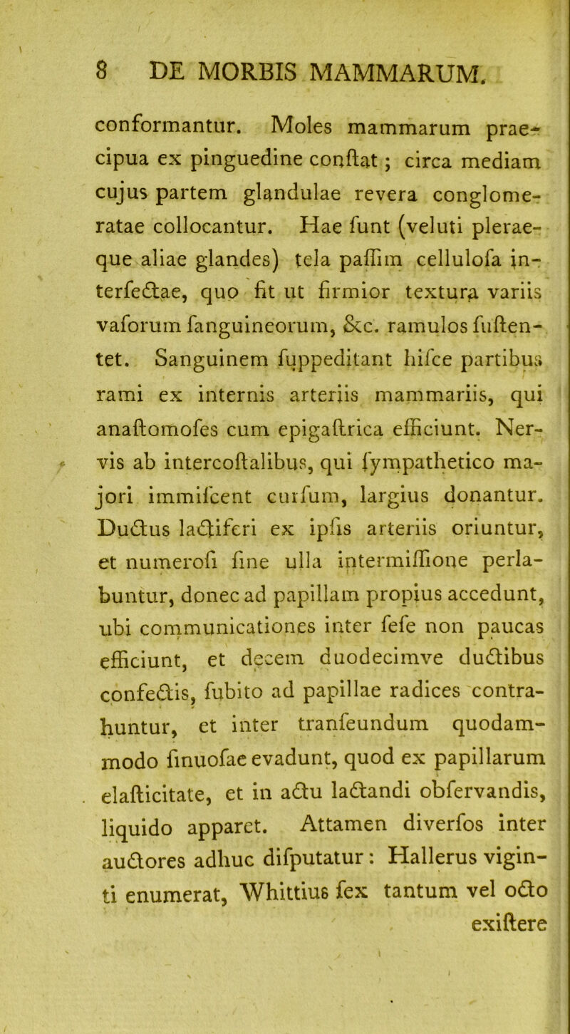 conformantur. Moles mammarum prae- cipua ex pinguedine conflat; circa mediam cujus partem glandulae revera conglome- ratae collocantur. Hae funt (veluti plerae- que aliae glandes) tela paffim cellulofa in- terfectae, quo fit ut firmior textura variis vaforum fanguineorum, &c. ramulos fuften- tet. Sanguinem fuppeditant hifce partibus rami ex internis arteriis mammariis, qui anaftomofes cum epigaflrica efficiunt. Ner- vis ab intercoftalibus, qui fympathetico ma- jori immifcent cuifum, largius donantur. Dudus la«5iferi ex ipfis arteriis oriuntur, et numerofi fine ulla intermiffione perla- buntur, donec ad papillam propius accedunt, ubi communicationes inter fefe non paucas efficiunt, et decem duodecimve dudibus confedis, fubito ad papillae radices contra- huntur, et inter tranfeundum quodam- modo finuofae evadunt, quod ex papillarum elafticitate, et in adu ladandi obfervandis, liquido apparet. Attamen diverfos inter audores adhuc difputatur : Hallerus vigin- ti enumerat, Whittiu6 fex tantum vel odo exiflere