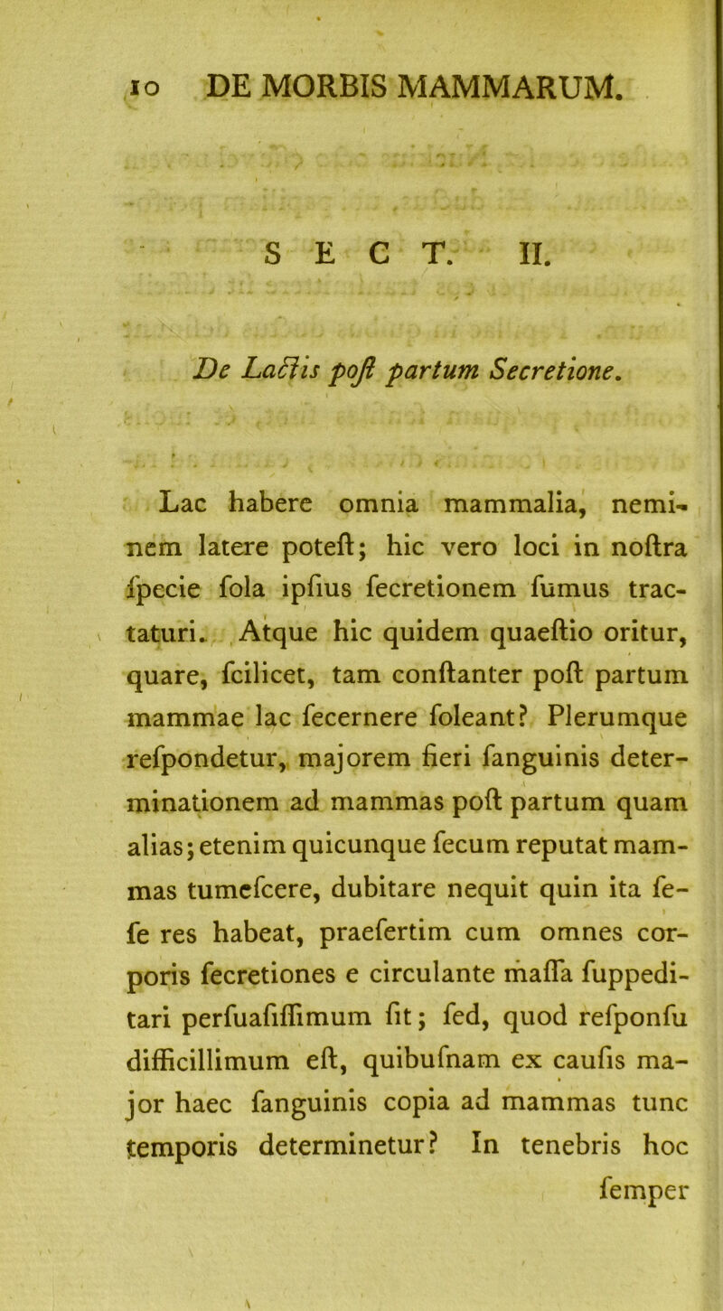 S E C T. II. De Laftis pojl partum Secretione. Lac habere omnia mammalia, nemi- nem latere poteft; hic vero loci in noftra fpecie fola ipfius fecretionem fumus trac- taturi. Atque hic quidem quaeftio oritur, quare, fcilicet, tam conftanter poft partum mammae lac fecernere foleant? Plerumque refpondetur, majorem fieri fanguinis deter- A 4 f minationem ad mammas poft partum quam alias; etenim quicunque fecum reputat mam- mas tumefcere, dubitare nequit quin ita fe- fe res habeat, praefertim cum omnes cor- poris fecretiones e circulante maffa fuppedi- tari perfuafiflimum fit; fed, quod refponfu difficillimum eft, quibufnam ex caufis ma- » jor haec fanguinis copia ad mammas tunc temporis determinetur? In tenebris hoc femper