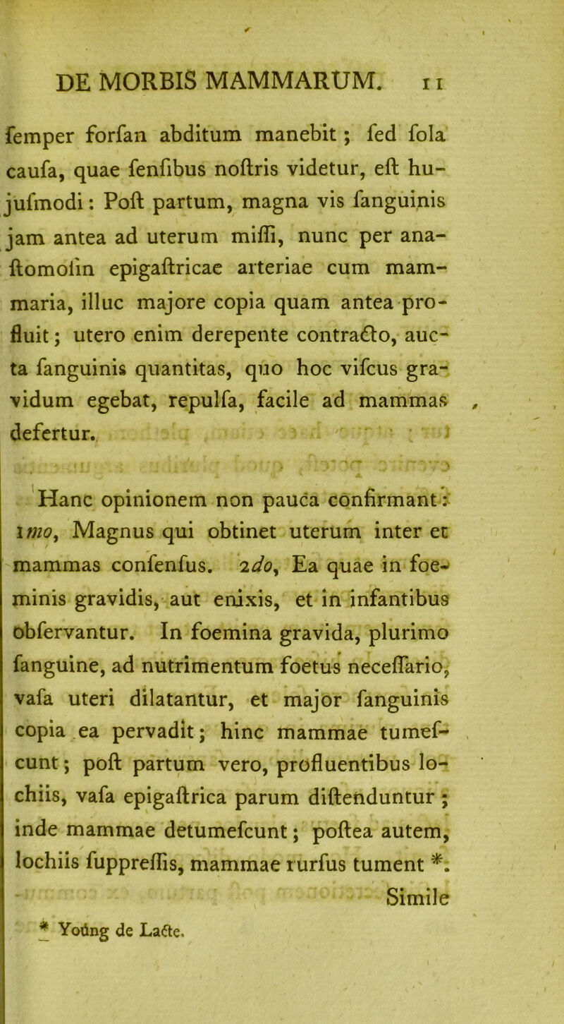 femper forfan abditum manebit; fed fola caufa, quae fenfibus noftris videtur, eft hu- jufmodi: Poft partum, magna vis fanguinis jam antea ad uterum mifli, nunc per ana- ftomoiin epigaftricae arteriae cum mam- maria, illuc majore copia quam antea pro- fluit ; utero enim derepente contrado, auc- ta fanguinis quantitas, quo hoc vifcus gra- vidum egebat, repulfa, facile ad mammas defertur. >._■ j vA ■ >■ ') z Hanc opinionem non pauca confirmant: imo, Magnus qui obtinet uterum inter et / mammas confenfus. 2do. Ea quae in foe- minis gravidis, aut enixis, et in infantibus obfervantur. In foemina gravida, plurimo fanguine, ad nutrimentum foetus neceflario, vafa uteri dilatantur, et major fanguinis copia ea pervadit; hinc mammae tumef- cunt; poft partum vero, profluentibus lo- chiis, vafa epigaftrica parum diftenduntur ; inde mammae detumefcunt; poftea autem, lochiis fuppreflis, mammae rurfus tument Simile * Yoiing de Lafte.
