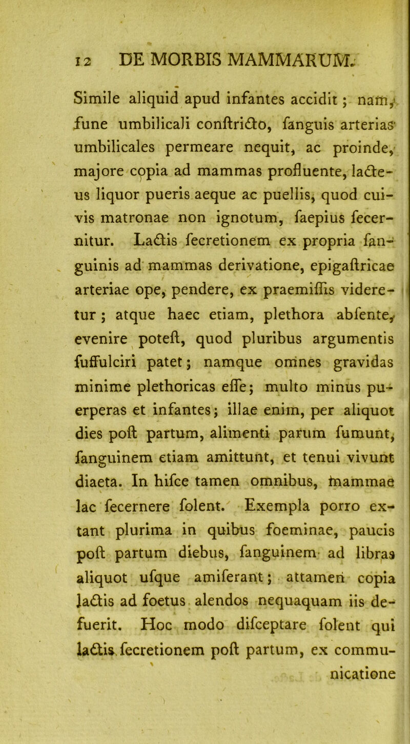 \ 12 DE MORBIS MAMMARUM.; Simile aliquid apud infantes accidit; namy fune umbilicali conftri&o, fanguis arterias umbilicales permeare nequit* ac proinde* majore copia ad mammas profluente, lane- us liquor pueris aeque ac puellis, quod cui- vis matronae non ignotum, faepius fecer- nitur. La&is fecretionem ex propria fan- guinis ad mammas derivatione, epigaftricae arteriae ope, pendere, ex praemiflis videre- tur ; atque haec etiam, plethora abfente* evenire poteft, quod pluribus argumentis fuffulciri patet; namque omnes gravidas minime plethoricas efle; multo minus pu- erperas et infantes; illae enim, per aliquot dies poft partum, alimenti parum fumunt, fanguinem etiam amittunt, et tenui vivunt diaeta. In hifce tamen omnibus, tnammae lac fecernere folent. Exempla porro ex- tant plurima in quibus foeminae, paucis poft partum diebus, fanguinem ad libras aliquot ufque amiferant; attamen copia Ja&is ad foetus alendos nequaquam iis de- fuerit. Hoc modo difceptare folent qui la&is fecretionem poft partum, ex commu- nicatione i