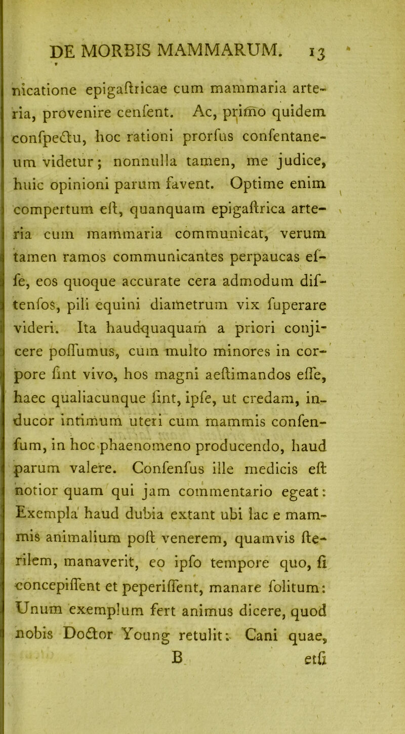 DE MORBIS MAMMARUM. 13 f nicatione epigaftricae cum mammaria arte- ria, provenire cenfent. Ac, pritno quidem confpe&u, hoc rationi prorfus confentane- um videtur; nonnulla tamen, me judice, huic opinioni parum favent. Optime enim compertum eil, quanquam epigaftrica arte- ria cum mammaria communicat, verum tamen ramos communicantes perpaucas ef- fe, eos quoque accurate cera admodum dif- tenfos, pili equini diametrum vix fuperare videri. Ita haudquaquam a priori conji- cere pofTumus, cum multo minores in cor- pore fint vivo, hos magni aeftimandos efle, haec qualiacunque hnt, ipfe, ut credam, in- ducor intimum uteri cum mammis confen- fum, in hoc phaenomeno producendo, haud parum valere. Confenfus ille medicis eft notior quam qui jam commentario egeat: Exempla' haud dubia extant ubi iac e mam- mis animalium pofl venerem, quamvis he- rilem, manaverit, eo ipfo tempore quo, fi. concepiffent et peperiffent, manare folitum: Unum exemplum fert animus dicere, quod nobis Dodtor Young retulit; Cani quae, B etfi