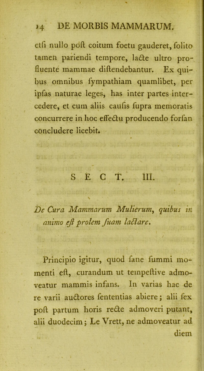 etfi nullo poft coitum foetu gauderet, folito tamen pariendi tempore, lade ultro pro- fluente mammae diftendebantur. Ex qui- bus omnibus fympathiam quamlibet, per ipfas naturae leges, has inter partes inter- cedere, et cum aliis caufis fupra memoratis concurrere in hoc effedu producendo forfan concludere licebit* S E C T. III. De Cura Mammarum Mulierum, quibus in animo ejl prolem fuam laffiare, \ ' . Principio igitur, quod fane fummi mo- menti eft, curandum ut teinpeftive admo- veatur mammis infans. In varias hac de re varii audores fententias abiere; alii fex poft partum horis rede admoveri putant, alii duodecim; Le Vrett, ne admoveatur ad diem