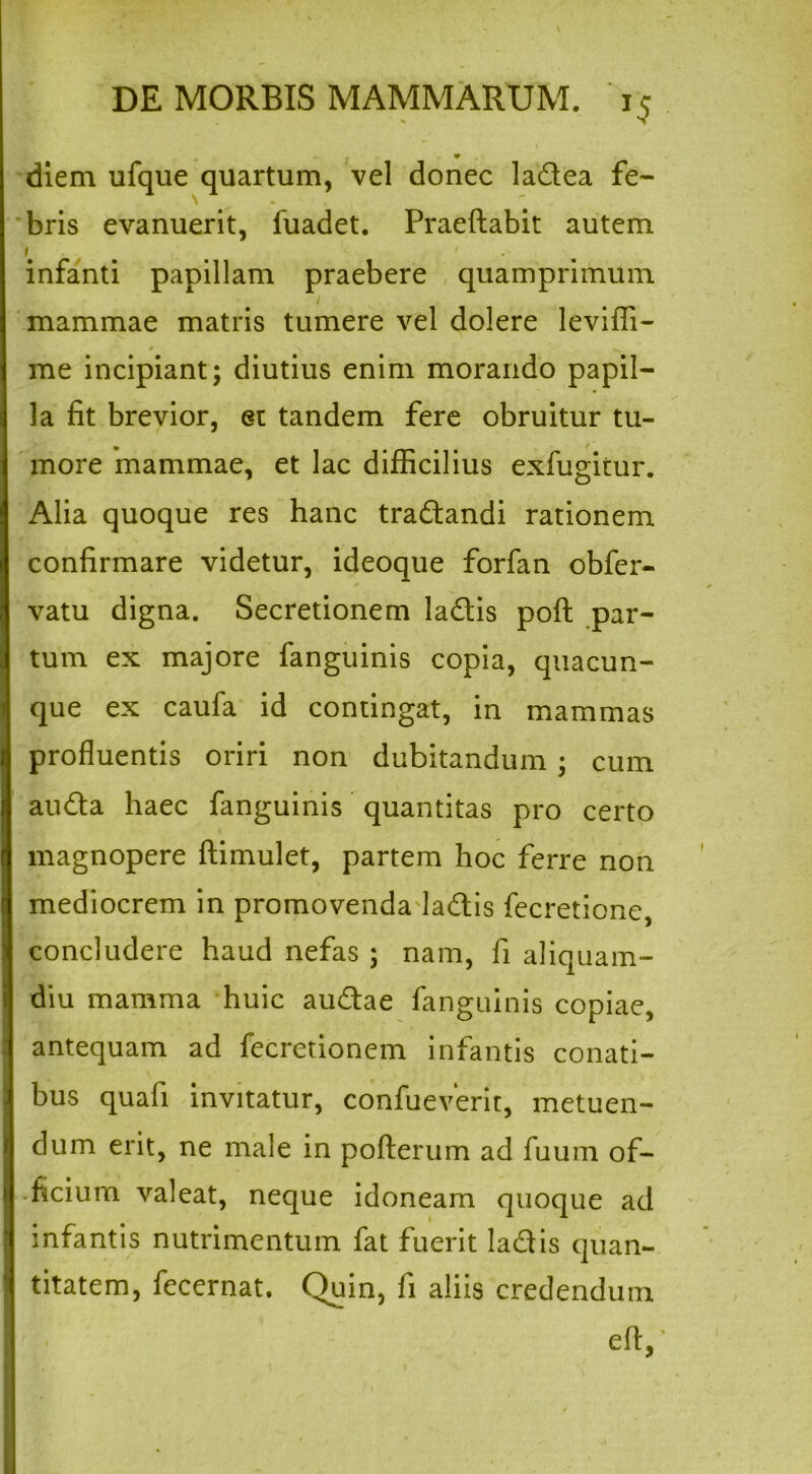 V diem ufque quartum, vel donec ladea fe- bris evanuerit, fuadet. Praeftabit autem i infanti papillam praebere quamprimum i mammae matris tumere vel dolere leviffi- me incipiant; diutius enim morando papil- la fit brevior, et tandem fere obruitur tu- more mammae, et lac difficilius exfugitur. Alia quoque res hanc tradandi rationem confirmare videtur, ideoque forfan obfer- vatu digna. Secretionem ladis poft par- tum ex majore fanguinis copia, quacun- que ex caufa id contingat, in mammas profluentis oriri non dubitandum ; cum auda haec fanguinis quantitas pro certo magnopere ftimulet, partem hoc ferre non mediocrem in promovenda ladis fecretione, concludere haud nefas ; nam, fi aliquam- diu mamma huic audae fanguinis copiae, antequam ad fecretionem infantis conati- bus qua fi invitatur, confueverit, metuen- dum erit, ne male in pofterum ad fuum of- ficium valeat, neque idoneam quoque ad infantis nutrimentum fat fuerit ladis quan- titatem, fecernat. Quin, fi aliis credendum efl,