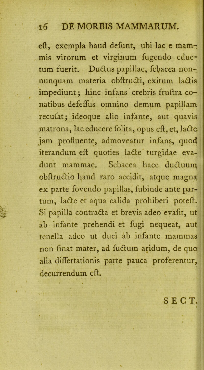 eft, exempla haud defunt, ubi lac e mam- mis virorum et virginum fugendo educ- tum fuerit. Du&us papillae, fe^acea non- nunquam materia obftru&i, exitum la<ftis impediunt; hinc infans crebris fruftra co- natibus defeflfus omnino demum papillam recufat; ideoque alio infante, aut quavis matrona, lac educere folita, opus eft, et, la£te jam profluente, admoveatur infans, quod iterandum eft quoties ladte turgidae eva- . / dunt mammae. Sebacea haec du&uum obftrufcio haud raro accidit, atque magna ex parte fovendo papillas, fubinde ante par- tum, ladte et aqua calida prohiberi poteft. Si papilla contracta et brevis adeo evafit, ut ab infante prehendi et fugi nequeat, aut tenella adeo ut duci ab infante mammas non finat mater, ad fudhim aridum, de quo alia diflertationis parte pauca proferentur, decurrendum eft.
