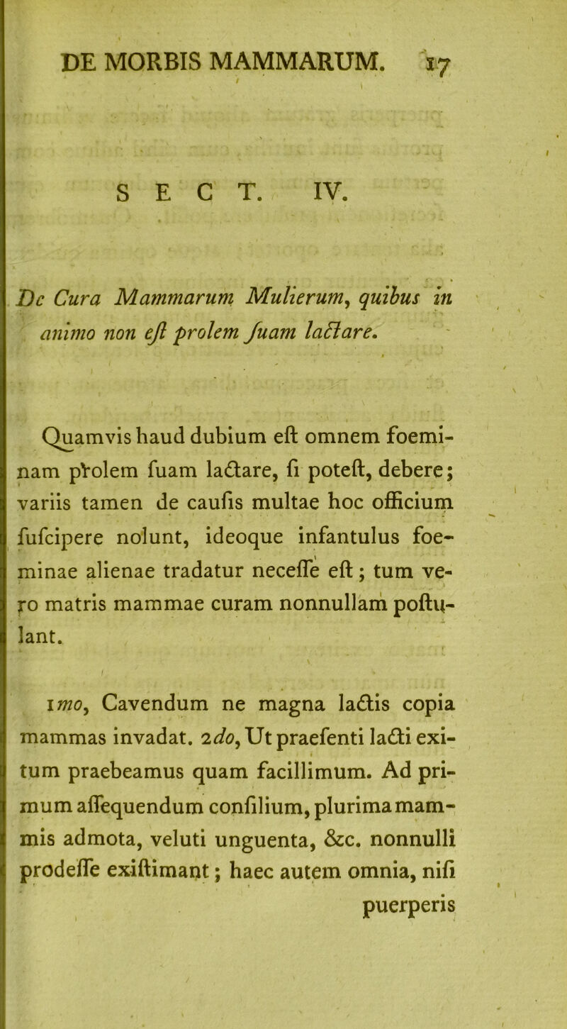 / S E C T. IV. .** . 1 Dc Cura Mammarum Mulierum, quibus in animo non ejl prolem fuam lad are. • - • Quamvis haud dubium eft omnem foemi- nam pVolem fuam lactare, fi poteft, debere; variis tamen de caufis multae hoc officium fufcipere nolunt, ideoque infantulus foe- minae alienae tradatur necefle eft; tum ve- ro matris mammae curam nonnullam poftu- lant. I . • imo, Cavendum ne magna la£tis copia mammas invadat. 2do,XJt praefenti ladtiexi- • i tum praebeamus quam facillimum. Ad pri- mum affequendum confilium, plurima mam- mis admota, veluti unguenta, &c. nonnulli prodefte exiftimant; haec autem omnia, nifi puerperis