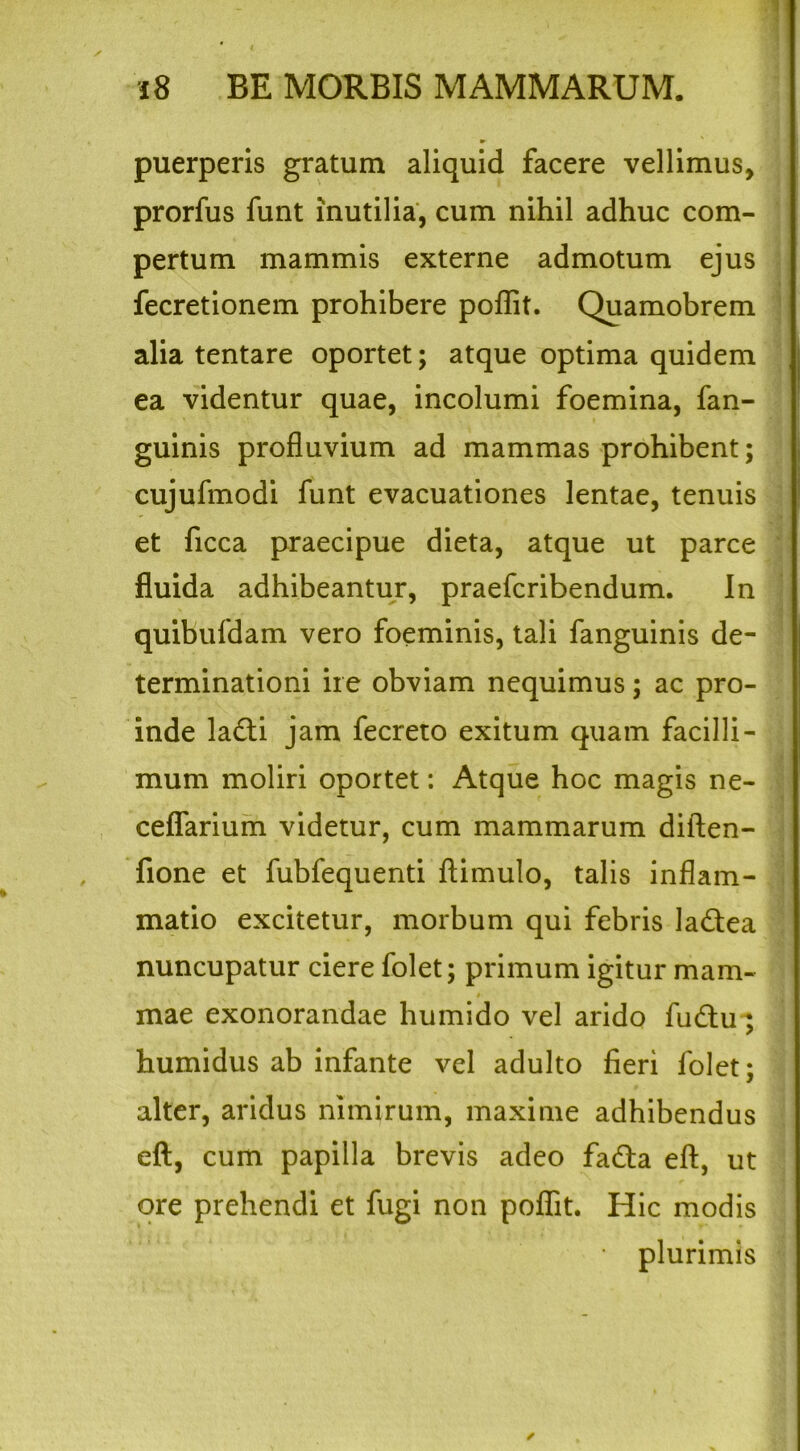 puerperis gratum aliquid facere vellimus, prorfus funt inutilia, cum nihil adhuc com- pertum mammis externe admotum ejus fecretionem prohibere poflit. Quamobrem alia tentare oportet; atque optima quidem ea videntur quae, incolumi foemina, fan- guinis profluvium ad mammas prohibent; cujufmodi funt evacuationes lentae, tenuis et ficca praecipue dieta, atque ut parce fluida adhibeantur, praefcribendum. In quibufdam vero foeminis, tali fanguinis de- terminationi ire obviam nequimus; ac pro- inde la£ti jam fecreto exitum quam facilli- mum moliri oportet: Atque hoc magis ne- ceflarium videtur, cum mammarum diften- fione et fubfequenti ftimulo, talis inflam- matio excitetur, morbum qui febris la&ea nuncupatur ciere folet; primum igitur mam- » mae exonorandae humido vel arido fu&u ; humidus ab infante vel adulto fieri folet; alter, aridus nimirum, maxime adhibendus eft, cum papilla brevis adeo fa£ta efl:, ut ore prehendi et fugi non pofiit. Hic modis plurimis