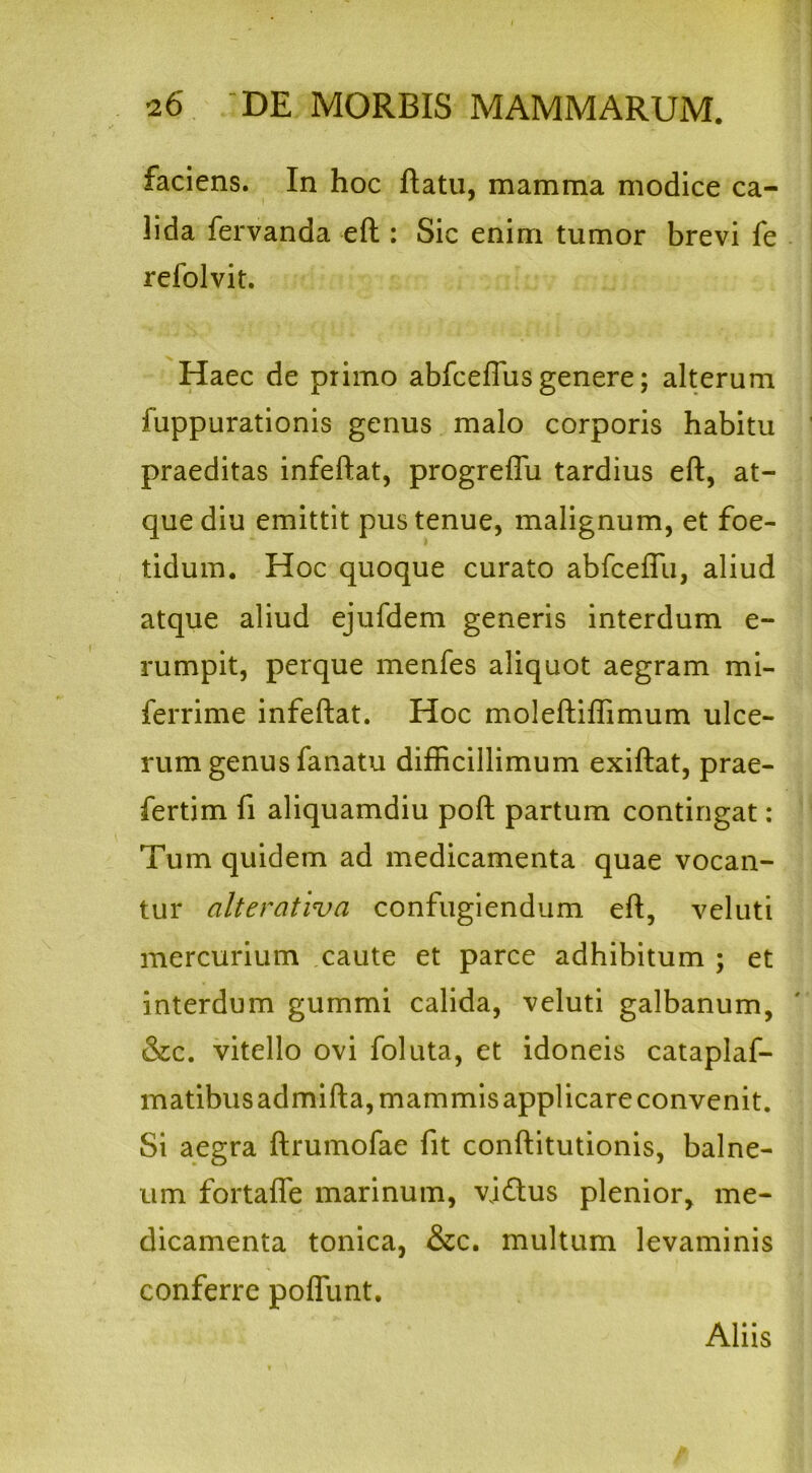 faciens. In hoc flatu, mamma modice ca- lida fervanda eft: Sic enim tumor brevi fe refolvit. Haec de primo abfceffus genere; alterum fuppurationis genus malo corporis habitu praeditas infeftat, progreffu tardius eft, at- que diu emittit pus tenue, malignum, et foe- tidum. Hoc quoque curato abfceflu, aliud atque aliud ejufdem generis interdum e- rumpit, perque menfes aliquot aegram mi- ferrime infeftat. Hoc moleftiflimum ulce- rum genus fanatu difficillimum exiftat, prae- fertim fi aliquamdiu poft partum contingat: Tum quidem ad medicamenta quae vocan- tur alterativa confugiendum eft, veluti mercurium caute et parce adhibitum ; et interdum gummi calida, veluti galbanum, &c. vitello ovi foluta, et idoneis cataplaf- matibusadmifta, mammis applicare convenit. Si aegra ftrumofae fit conftitutionis, balne- um fortafle marinum, vj£tus plenior, me- dicamenta tonica, &c. multum levaminis conferre pofllmt. Aliis