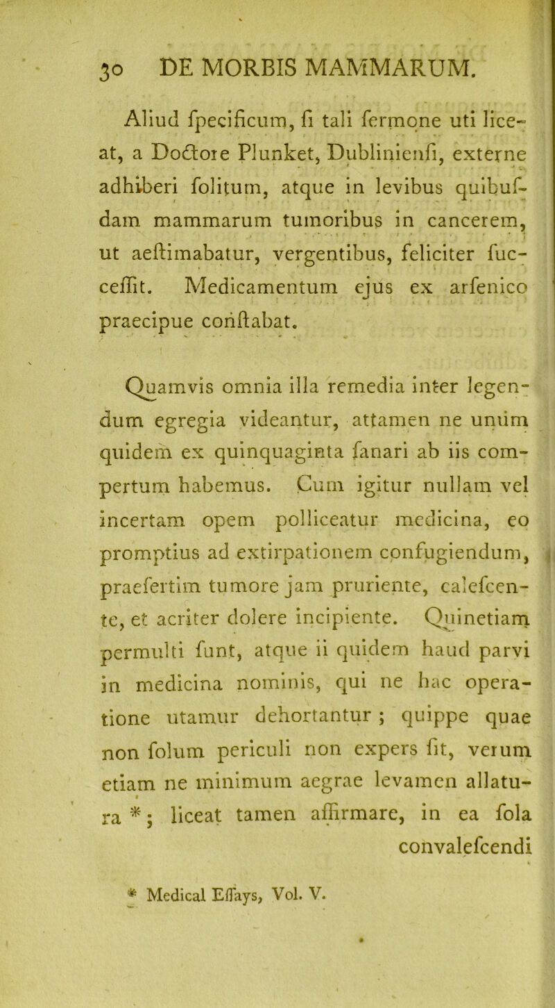 Aliud fpecificum, fi tali fermqne uti lice- at, a Docfloie Plunket, Dublinienfi, externe adhiberi foliturn, atque in levibus quibuf- dam mammarum tumoribus in cancerem, , ' * . * - • i t i • i • ut aeftimabatur, vergentibus, feliciter fuc- ceffit. Medicamentum eius ex arfenico praecipue conflabat. Quamvis omnia illa remedia inter legen- dum egregia videantur, attamen ne umim quidem ex quinquaginta fanari ab iis com- pertum habemus. Cum igitur nullam vel incertam opem polliceatur medicina, eo promptius ad extirpationem confugiendum, praefertim tumore jam pruriente, calefcen- te, et acriter dolere incipiente. Quinetiam. permulti funt, atque ii quidem haud parvi in medicina nominis, qui ne hac opera- tione utamur dehortantur ; quippe quae non folum periculi non expers fit, verum etiam ne minimum aegrae levamen allatu- ra *; liceat tamen affirmare, in ea fola convalefcendi i * Medical Eflays, Vol. V.