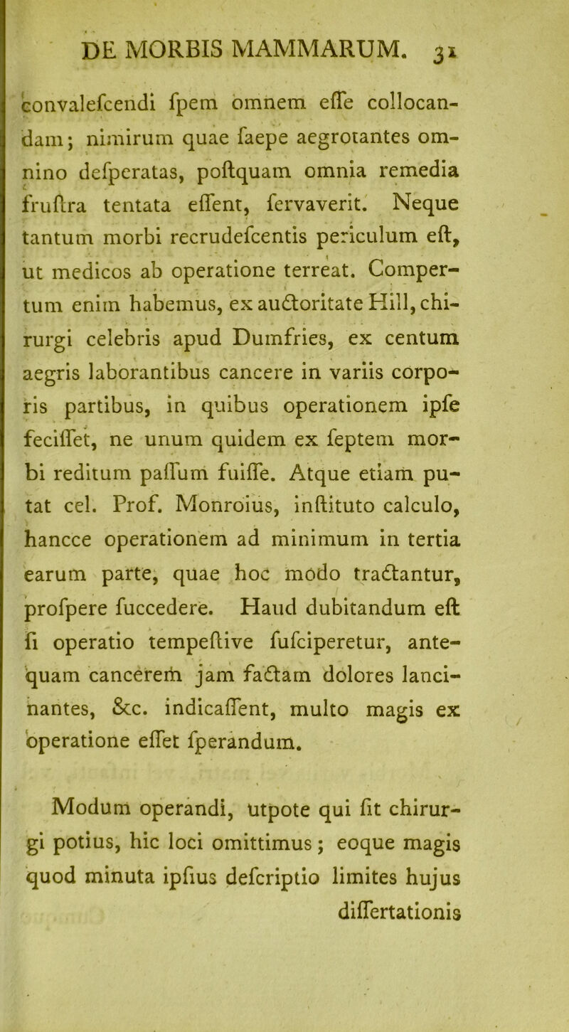 convalefcendi fpem omnem efle collocan- dam; nimirum quae faepe aegrotantes om- nino defperatas, poftquam omnia remedia fruftra tentata effent, fervaverit. Neque tantum morbi recrudefcentis periculum eft, ut medicos ab operatione terreat. Comper- . # - • » e tum enim habemus, ex audloritate Hili, chi- rurgi celebris apud Dumfries, ex centum aegris laborantibus cancere in variis corpo- ris partibus, in quibus operationem ipfe feciffet, ne unum quidem ex feptem mor- bi reditum pafium fuiffe. Atque etiam pu- tat cel. Prof. Monroius, inftituto calculo, hancce operationem ad minimum in tertia earum parte, quae hoc modo tra&antur, profpere fuccedere. Haud dubitandum eft fi operatio tempeftive fufciperetur, ante- quam cancerem jam fadlam dolores lanci- nantes, &c. indicaflent, multo magis ex operatione effet fperandum. Modum operandi, utpote qui fit chirur- gi potius, hic loci omittimus; eoque magis quod minuta ipfius defcriptio limites hujus diflertationis