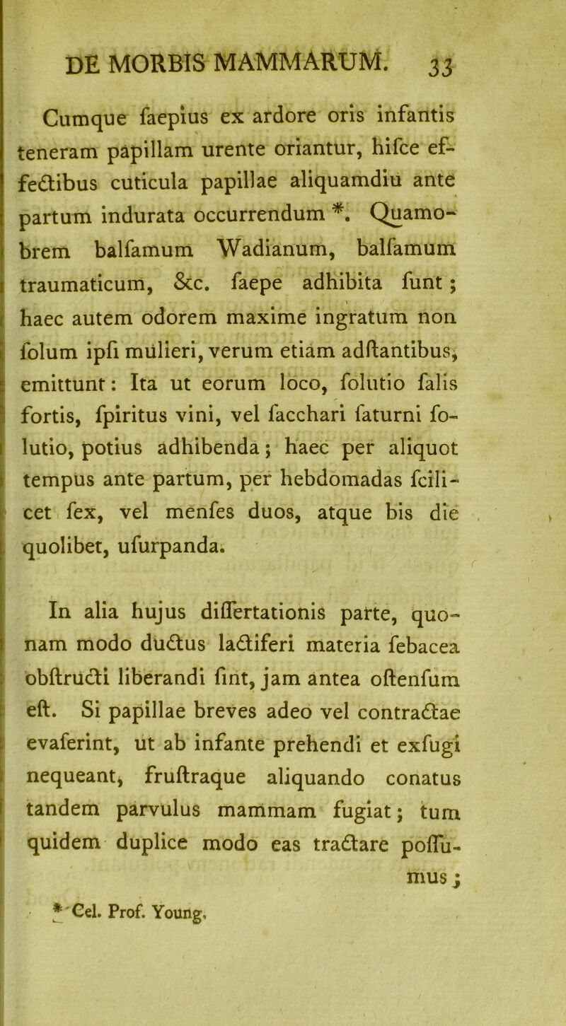Cumque faepius ex ardore oris infantis teneram papillam urente oriantur, hifce ef- fedtibus cuticula papillae aliquamdiu ante partum indurata occurrendum *. Quamo- brem balfamum Wadianum, balfamum traumaticum, &c. faepe adhibita funt; haec autem odorem maxime ingratum non folum ipfi mulieri, verum etiam adftantibus, emittunt: Ita ut eorum loco, folutio falis : fortis, fpiritus vini, vel facchari faturni fo- lutio, potius adhibenda; haec per aliquot tempus ante partum, per hebdomadas fcili- cet fex, vel menfes duos, atque bis die quolibet, ufurpanda. I In alia hujus dilfertationis pafte, quo- nam modo dudus ladiferi materia febacea obftriidi liberandi fint, jam antea oftenfum eft. Si papillae breves adeo vel contradae evaferint, ut ab infante prehendi et exfugi , nequeant* fruftraque aliquando conatus tandem parvulus mammam fugiat; tum quidem duplice modo eas tradare poffu- mus j * Cei. Prof. Young,
