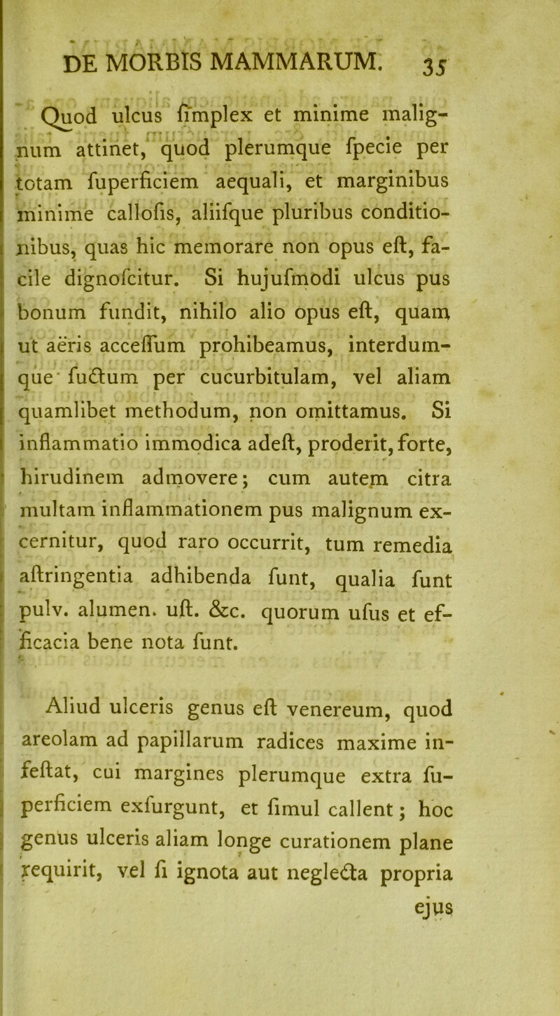 Quod ulcus fimplex et minime malig- * • • * * ; ' ‘ • ■' , num attinet, quod plerumque fpecie per totam fuperficiem aequali, et marginibus minime callofis, aliifque pluribus conditio- nibus, quas hic memorare non opus eft, fa- cile dignofcitur. Si hujufmodi ulcus pus bonum fundit, nihilo alio opus eft, quam ut aeris acceffum prohibeamus, interdum- que fudum per cucurbitulam, vel aliam quamlibet methodum, non omittamus. Si inflammatio immodica adeft, proderit, forte, hirudinem admovere; cum autem citra multam inflammationem pus malignum ex- cernitur, quod raro occurrit, tum remedia aftringentia adhibenda funt, qualia funt pulv. alumen, uft. &c. quorum ufus et ef- ficacia bene nota funt. »• - .-s - . i*-. Aliud ulceris genus eft venereum, quod areolam ad papillarum radices maxime in- feftat, cui margines plerumque extra fu- perficiem exfurgunt, et fimul callent; hoc genus ulceris aliam longe curationem plane requirit, vel fi ignota aut negleda propria ejus