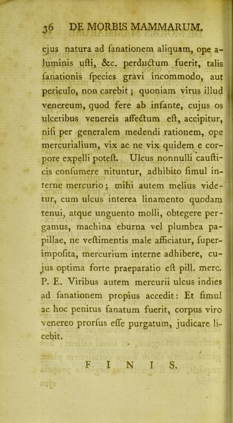 ejus natura ad fanationem aliquam, ope a- luminis ufti, &c. perdudtum fuerit, talis ianationis fpecies gravi incommodo, aut periculo, non carebit; quoniam virus illud venereum, quod fere ab infante, cujus os ulceribus venereis affedum eft, accipitur, nili per generalem medendi rationem, ope mercurialium, vix ac ne vix quidem e cor- pore expelli poteft. Ulcus nonnulli caufti- cis confumere nituntur, adhibito fimul in- terne mercurio; mihi autem melius vide- tur, cum ulcus interea linamento quodam » tenui, atque unguento molli, obtegere per- gamus, machina eburna vel plumbea pa- pillae, ne veftimentis male afficiatur, fuper- impofita, mercurium interne adhibere, cu- jus optima forte praeparatio eft pili. mere. P. E. Viribus autem mercurii ulcus indies ad fanationem propius accedit: Et fimul ac hoc penitus fanatum fuerit, corpus viro venereo prorfus efle purgatum, judicare li- cebit. FINIS.