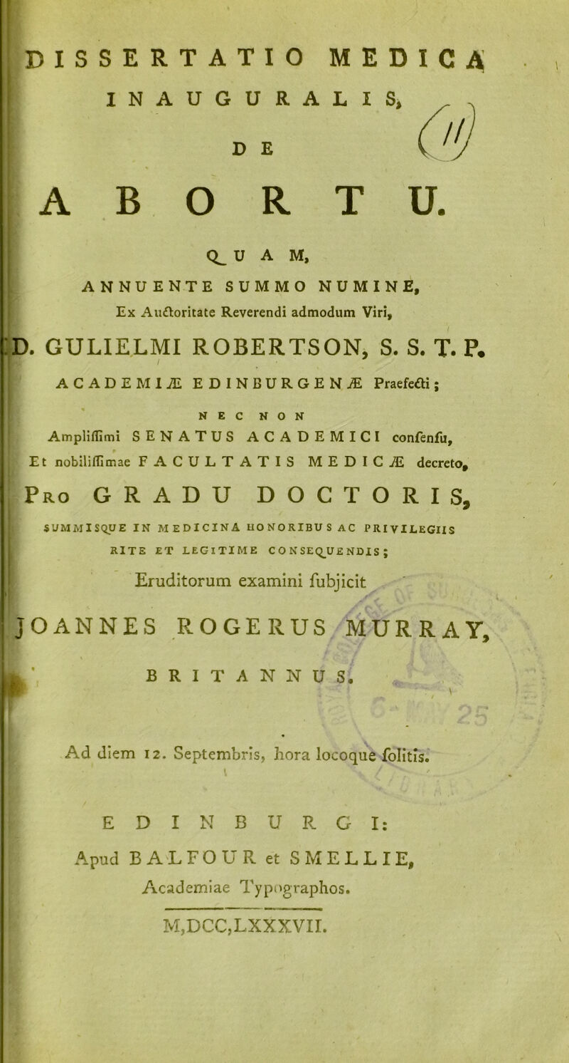 DISSERTATIO MEDICA ! INAUGURALIS, I DE ABORTU. CL U A M, ANNUENTE SUMMO NUMINE, Ex Auttoritate Reverendi admodum Viri, :d. gulielmi robertson, s. s. t. p. ACADEMIAE EDINBURGENjE Praefcai; NEC NON Ampliflimi SENATUS ACADEMICI confenfu. Et nobiliilimae FACULTATIS MEDIC7E decreto, ' Pro GRADU DOCTORIS, SUMMISQUE IN MEDICINA HONORIBUS AC PRIVILEGIIS RITE ET LEGITIME CONSEQUENDIS; Eruditorum examini fubjicit JOANNES ROGERUS MURRAY, BRITANNUS. w ' * r* Ad diem 12. Septembris, hora locoque folitis. [ EDINBURGI: Apud BALFOUR et SMELLIE, Academiae Typographos. M,DCC,LXXXVII.