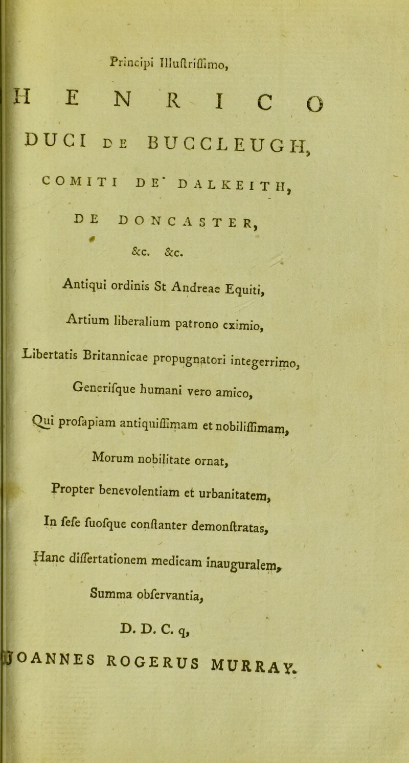 Principi Uluflriflimo, H E N R i c / DUCI DE BUCCLEUGH COMITI DE* D A L K E I T II, DE DO N C A STER, &c. &c. Antiqui ordinis St Andreae Equiti, Artium liberalium patrono eximio. Libertatis Britannicae propugnatori integerrimo, Generifque humani vero amico, Qui profapiam antiquiffimam et nobiliffimam, Morum nobilitate ornat, Propter benevolentiam et urbanitatem, In fefe fuofque condanter demonftratas, I Hanc di/Tertationem medicam inauguralem. Summa obfervantia, H. H. C. q, jtfOANNES ROGERUS MURRAY.