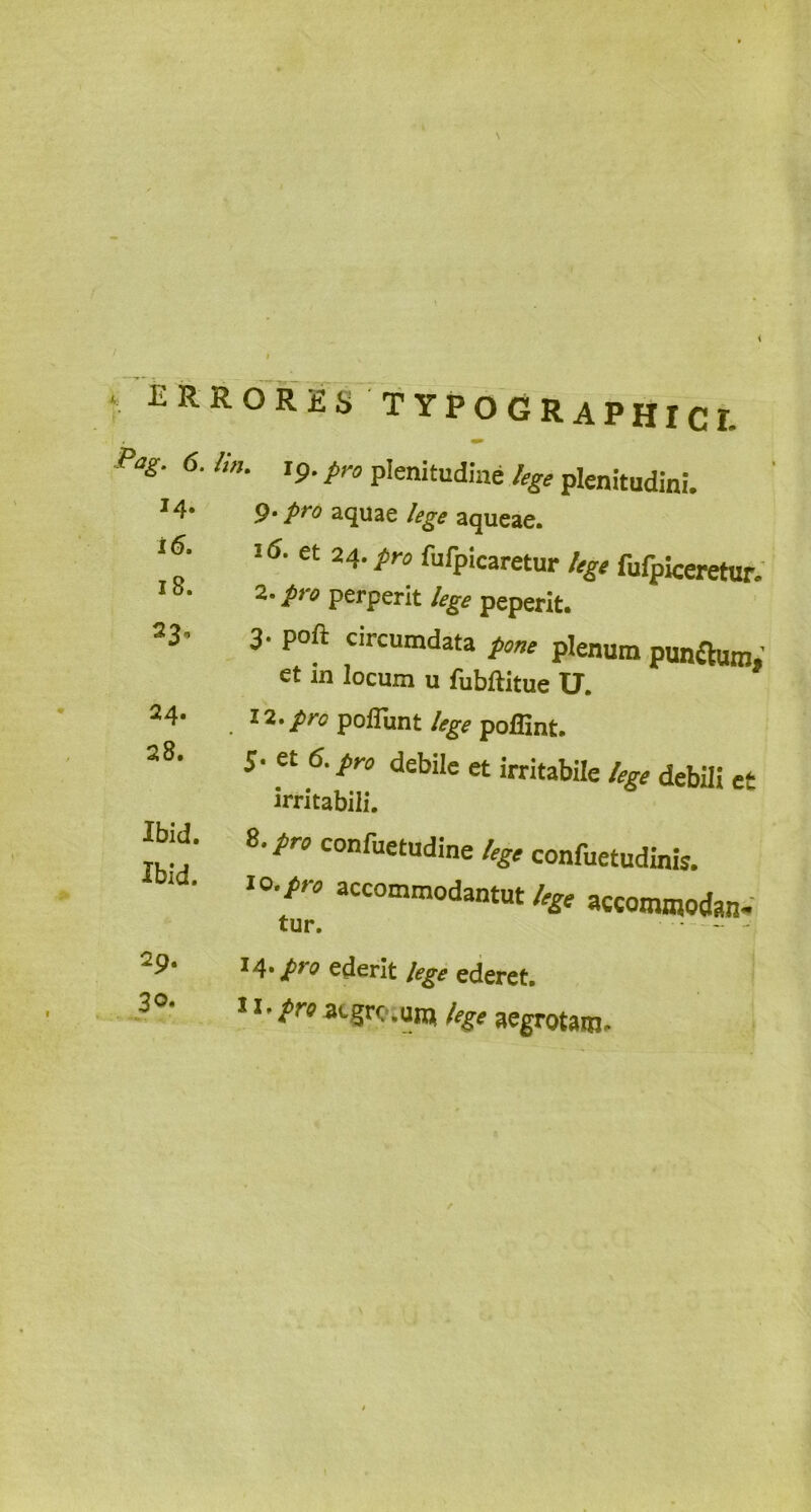 ‘ £RR0R2S TYPOGRAPHICI. Pag- 6-lln■ '9- p™ plenitudine lege plenitudini. 14- 9- pro aquae lege aqueae. et 24.pro fufpicaretur lege fufpiceretur. 2. pro perperit lege peperit. 3- P°ft circumdata pone plenum punftum,' et in locum u fubftitue U. . 1'i'prc poflunt lege pofiint. 5- et 6. pro debile et irritabile lege debili et irritabili. IM. 8. pro confuetudine lege confuetudinfc. t0,pn accomm°dantut lege accommodan- tur. 14* jpyo ederit lege ederet. ii-pnatgro.unj lege aegrotam. i 6. 18. 230 24. 28. Ibid. 29. 30.