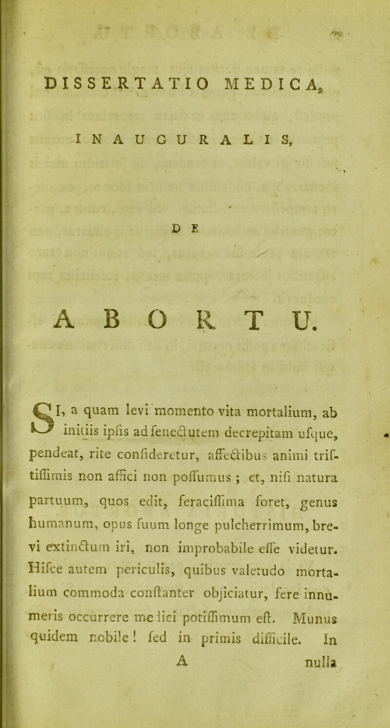 ' DISSERTATIO MEDICA. S> INAUGURALIS, D E ABORTU. SI, a quam levi momento vita mortalium, ab initiis ipiis adfeneclutem decrepitam ufque, pendeat, rite confideretur, affe&ibus animi trif- tiffimis non affici non poflumus ; et, nifi natura partuum, quos edit, feraciffima foret, genus humanum, opus fuum longe pulcherrimum, bre- vi extin&um iri, non improbabile eife videtur. Hifce autem periculis, quibus valetudo morta- lium commoda conftanter objiciatur, fere innu- meris occurrere melici potiffimum efl. Munus quidem nobile! fed in primis difficile. In A nulla