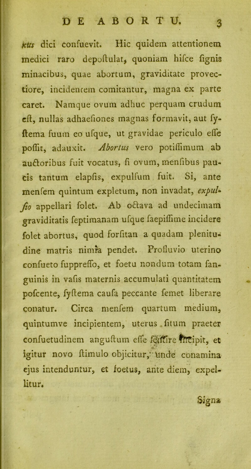 sus dici confuevit. Hic quidem attentionem medici raro depoftulat* quoniam hifce (ignis minacibus, quae abortum, graviditate provec- tiore, incidentem comitantur, magna ex parte caret. Namque ovum adhuc perquam crudum cft, nullas adhaefiones magnas formavit, aut fy- ftema fuum eo ufque, ut gravidae periculo eflfe poflit, adauxit. Abortus vero potiflimum ab au&oribus fuit vocatus, fi ovum, menfibus pau- cis tantum elapfis, expulfum fuit. Si, ante menfem quintum expletum, non invadat, expuU fio appellari folet. Ab oftava ad undecimam graviditatis feptimanam ufque faepiffime incidere folet abortus, quod forfitan a quadam plenitu- dine matris nimra pendet* Profluvio uterino confueto fuppreffo, et foetu nondum totam fan- guinis in vafis maternis accumulati quantitatem pofcente, fyftema caufa peccante femet liberare conatur. Circa menfem quartum medium, quintumve incipientem, uterus (itum praeter confuetudinem anguftum ede ffiftire ffrTipit, et *b../ igitur novo (limulo objicitur,' itnde conamina ejus intenduntur, et foetus, ante diem, expel- litur. Signa