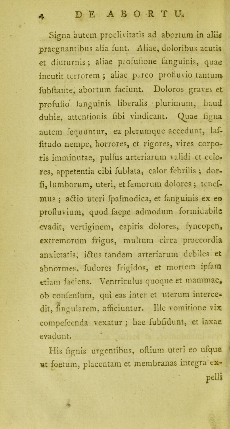 Signa autem proclivitatis ad abortum in aliis praegnantibus alia funt. /\liae, doloribus acutis et diuturnis; aliae piofufione fanguinis, quae incutit terrorem ; aliae p^rco profluvio tantum, fubftante, abortum faciunt. Doloros graves et profufio languinis liberalis plurimum, haud dubie, attentionis fibi vindicant. Quae figna autem fequuntur, ea plerumque accedunt, Iaf- fitudo nempe, horrores, et rigores, vires corpo- ris imminutae, pulfus arteriarum validi et cele- res, appetentia cibi fublata, calor febrilis ; dor- li, lumborum, uteri, et femorum dolores; tenef- mus ; a£lio uteri fpafmodica, et fanguinis ex eo profluvium, quod faepe admodum formidabile i evadit, vertiginem, capitis dolores, lyncopen, extremorum frigus, multum circa praecordia anxietatis, i£fcus tandem arteriarum debiles et abnormes, fudores frigidos, et mortem ipfam etiam faciens. Ventriculus quoque et mammae, ob confenfum, qui eas inter et uterum interce- dit, lingularem, afficiuntur. Ille vomitione vix compefcenda vexatur ; hae lubfidunt, et laxae evadunt. His lignis urgentibus, odium uteri eo ufque ut foetum, placentam et membranas integra eX-