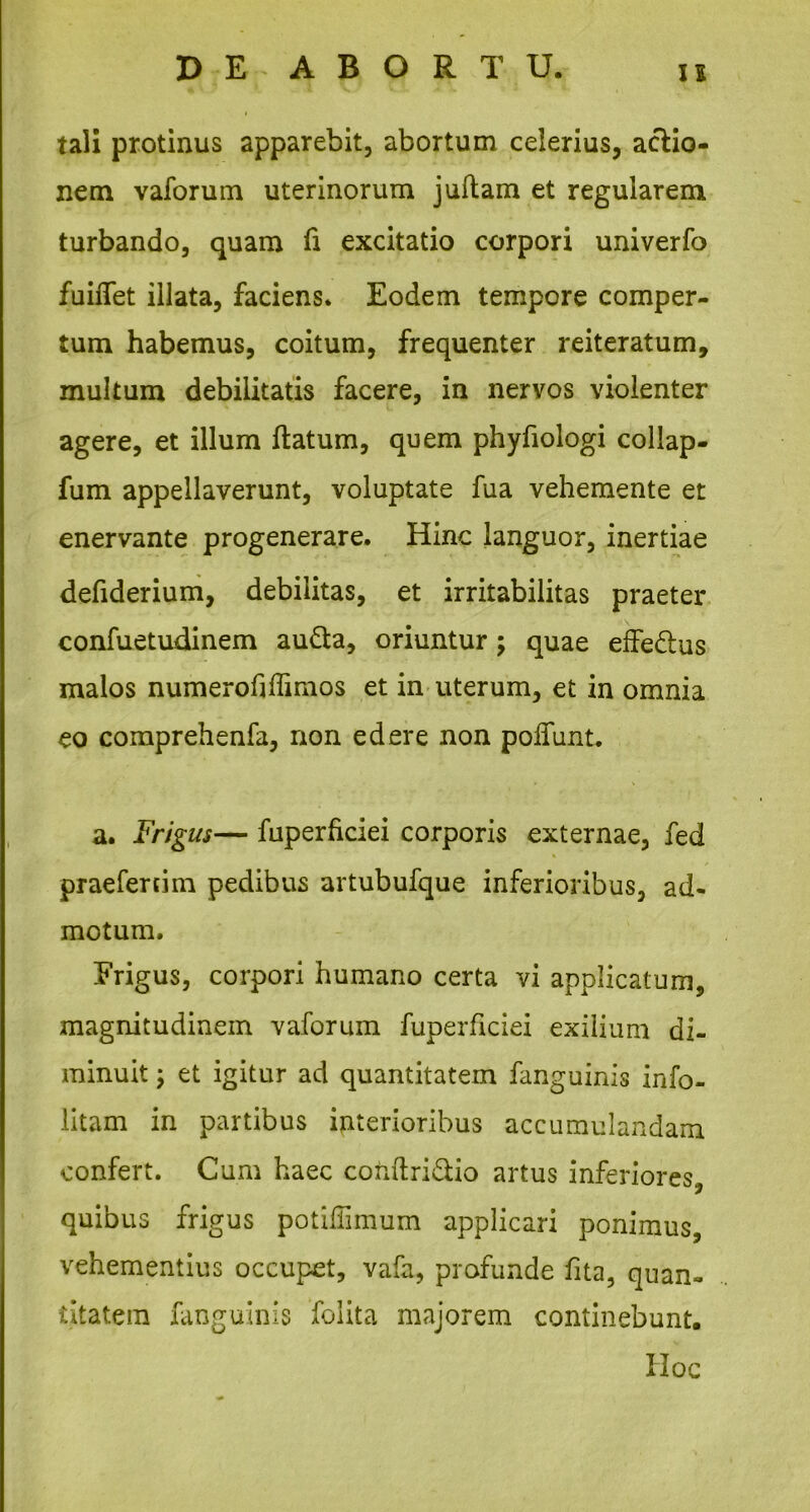 tali protinus apparebit, abortum celerius, actio- nem vaforum uterinorum j ullam et regularem turbando, quam fi excitatio corpori univerfo fuiffet illata, faciens. Eodem tempore comper- tum habemus, coitum, frequenter reiteratum, multum debilitatis facere, in nervos violenter agere, et illum flatum, quem phyfiologi collap- fum appellaverunt, voluptate fua vehemente et enervante progenerare. Hinc languor, inertiae defiderium, debilitas, et irritabilitas praeter confuetudinem au&a, oriuntur; quae effe&us malos numerofiffimos et in uterum, et in omnia eo comprehenfa, non edere non poffunt. a. Frigus— fuperficiei corporis externae, fed praefertim pedibus artubufque inferioribus, ad- motum. Erigus, corpori humano certa vi applicatum, magnitudinem vaforum fuperficiei exilium di- minuit ; et igitur aci quantitatem fanguinis info- litam in partibus interioribus accumulandam confert. Cum haec cohftri£tio artus inferiores, quibus frigus potiffimum applicari ponimus, vehementius occupet, vafa, profunde fita, quan- titatem fanguinis foiita majorem continebunt. IIoc