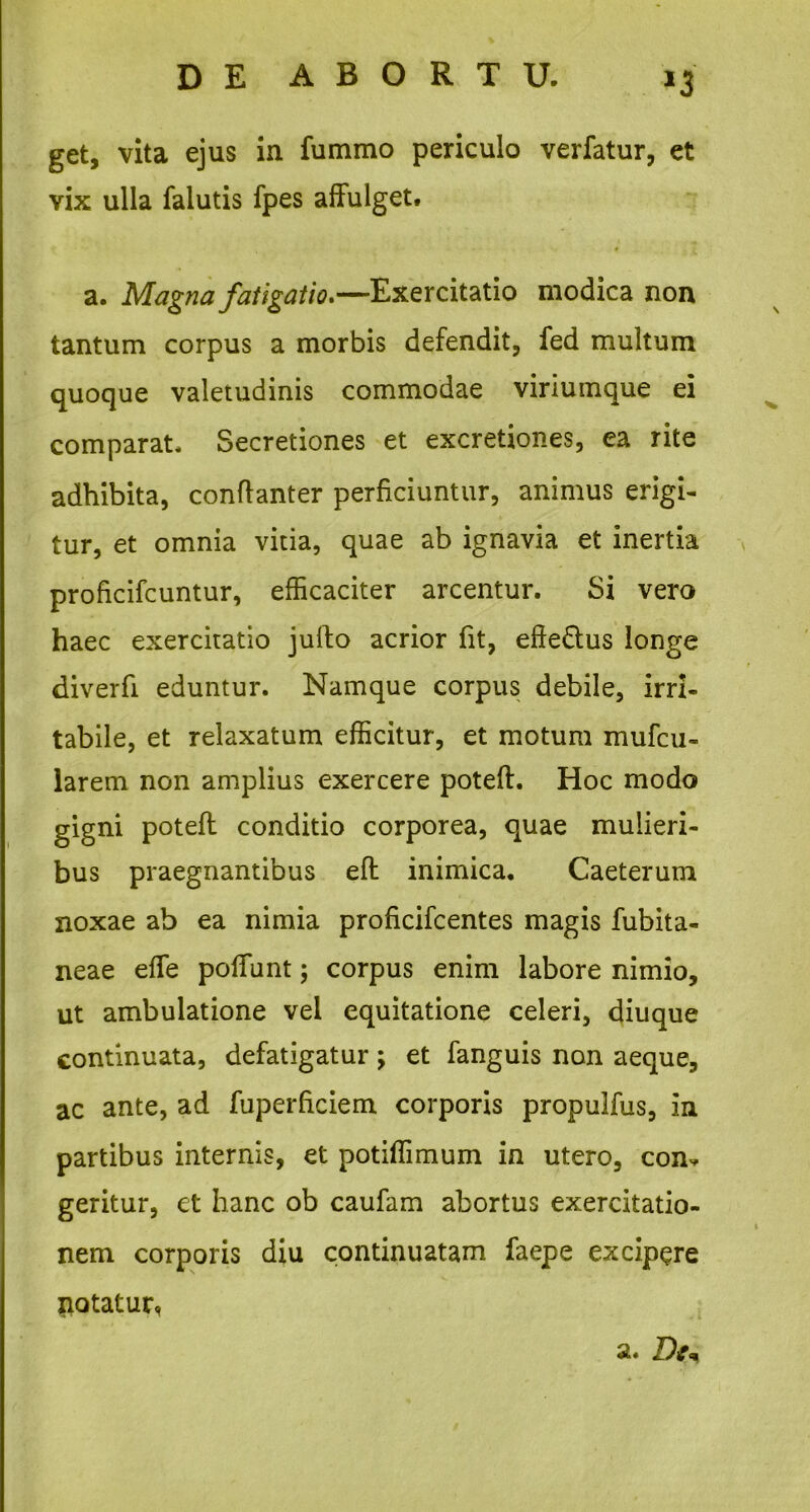 >3 get, vita ejus in fummo periculo verfatur, et vix ulla falutis fpes affulget. a. Magna fatigatio»—Exercitatio modica non tantum corpus a morbis defendit, fed multum quoque valetudinis commodae viriumque ei comparat. Secretiones et excretiones, ea rite adhibita, conflanter perficiuntur, animus erigi- tur, et omnia vitia, quae ab ignavia et inertia prohcifcuntur, efficaciter arcentur. Si vero haec exercitatio jufto acrior fit, efte&us longe diverfi eduntur. Namque corpus debile, irri- tabile, et relaxatum efficitur, et motum mufcu- larem non amplius exercere poteft. Hoc modo gigni poteft conditio corporea, quae mulieri- bus praegnantibus eft inimica. Caeterum noxae ab ea nimia proficifcentes magis fubita- neae effe poffunt; corpus enim labore nimio, ut ambulatione vel equitatione celeri, diuque continuata, defatigatur; et fanguis non aeque, ac ante, ad fuperhciem corporis propulfus, in partibus internis, et potiffimum in utero, com. geritur, et hanc ob caufam abortus exercitatio- nem corporis diu continuatam faepe excipere potatur, a. Dt*