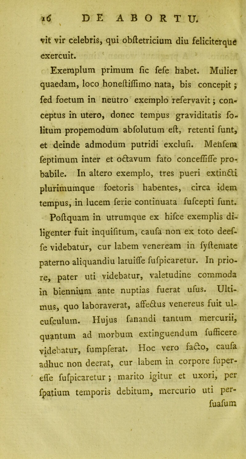 i<S DE ABORTU. H \ vit vir celebris, qui obftetricium diu feliciterque exercuit. Exemplum primum fic fefe habet. Mulier quaedam, loco honeftiflimo nata, bis concepit $ fed foetum in neutro exemplo refervavit; con- ceptus in utero, donec tempus graviditatis fo- litum propemodum abfolutum eft. retenti funt, et deinde admodum putridi exclufi. Meiifem feptimum inter et o&avum fato conceffiffe pro- babile. In altero exemplo, tres pueri extin&i plurimumque foetoris habentes, circa idem tempus, in lucem ferie continuata fufcepti funt. Poftquam in utrumque ex hifce exemplis di- ligenter fuit inquifitum, caufa non ex toto deef- fe videbatur, cur labem veneream in fyftemate paterno aliquandiu latuifle fufpicaretur. In prio- re, pater uti videbatur, valetudine commoda in biennium ante nuptias fuerat ufus. Ulti- mus, quo laboraverat, affedus venereus fuit ul- cufculum. Hujus fanandi tantum mercurii, quantum ad morbum extinguendum fufficere videbatur, fumpferat. Hoc vero facto, caufa adhuc non deerat, cur labem in corpore fuper- effe fufpicaretur; marito igitur et uxori, per fpatium temporis debitum, mercurio uti per- fuafum