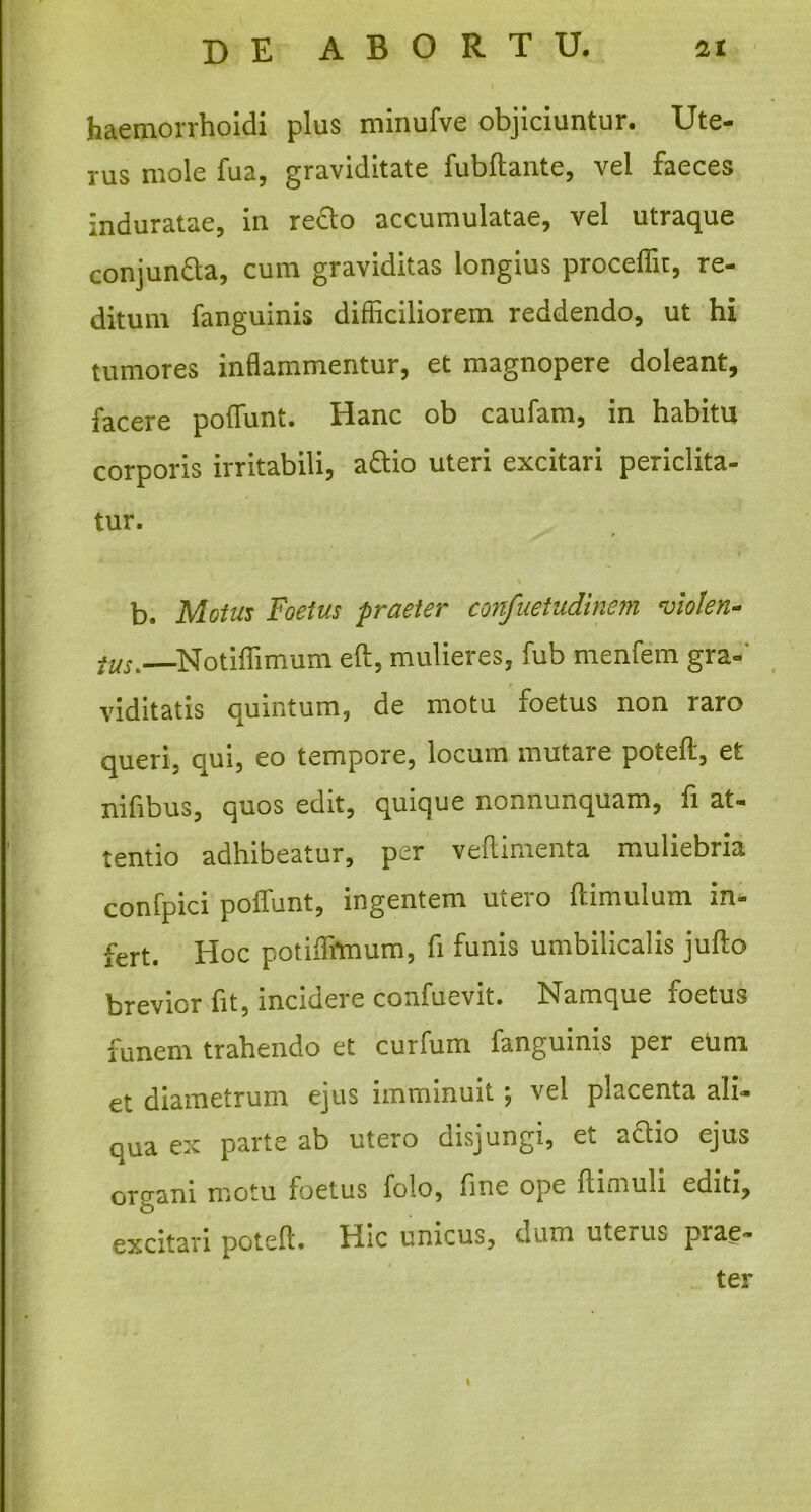 ►4« de ABORTU. 'it haernorrhoidi plus minufve objiciuntur. Ute- rus mole fua, graviditate fubftante, vel faeces nduratae, in reclo accumulatae, vel utraque conjunfta, cum graviditas longius proceffit, re- ditum fanguinis difficiliorem reddendo, ut hi tumores inflammentur, et magnopere doleant, facere poliunt. Hanc ob caufam, in habitu corporis irritabili, a&io uteri excitari periclita- tur. b. Motus Foetus praeter confuetudinem violen- tus.—Notiffimum eft, mulieres, fub menfem gra- viditatis quintum, de motu foetus non raro queri, qui, eo tempore, locum mutare poteft, et nifibus, quos edit, quique nonnunquam, fi at- tentio adhibeatur, per veflimenta muliebria confpici poflfunt, ingentem utero ftimulum in- fert. Hoc potiifrmum, fi funis umbilicalis jufto brevior fit, incidere confuevit. Namque foetus funem trahendo et curfum fanguinis per etim et diametrum ejus imminuit; vel placenta ali- qua ex parte ab utero disjungi, ei actio ejus organi motu foetus folo, fine ope ftimuli editi, excitari potefl. Hic unicus, dum uterus prae- ter