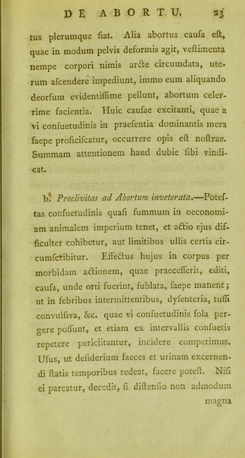 tus plerumque fiat. Alia abortus caufa eft, quae in modum pelvis deformis agit, veflimenta nempe corpori nimis ardte ciicumdata, ute- rum afcendere impediunt, immo eum aliquando deorfum evidentiflime pellunt, abortum celer- rime facientia. Huic caufae excitanti, quae a vi confuetudinis in praefentia dominantis mera faepe proficifcatur, occurrere opis eft noftrae. Summam attentionem haud dubie libi vindi- cat. bt Proclivitas ad Abortum inveterata.—Potef- tas confuetudinis quafi fummum in oeconomi- am animalem imperium tenet, et a&io ejus dif- ficulter cohibetur, aut limitibus ullis certis cir- \ cumfcribitur. Effedus hujus in corpus per morbidam abtionem, quae praeceperit, editi, caufa, unde orti fuerint, fublata, faepe manent ; ut in febribus intermittentibus, dyfenteria, tuffi convuifiva, &c. quae vi confuetudinis fola per- gere poliunt, et etiam ex intervallis confuetis repetere periclitantur, incidere comperimus, Ufus, ut defiderium faeces et urinam excernen- di flatis temporibus redeat, facere poteft. Nifi ei pareatur, decedit, fi diftenfio non admodum magna