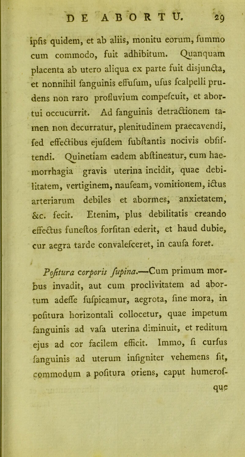 ipfis quidem, et ab aliis, monitu eorum, fummo cum commodo, fuit adhibitum. Quanquam placenta ab utero aliqua ex parte fuit disjun&a, et nonnihil fanguinis effufum, ufus fcalpelli pru- dens non raro profluvium compefcuit, et abor- tui occucurrit. Ad fanguinis detradlionem ta- men non decurratur, plenitudinem praecavendi, fed effedtibus ejufdem fubftantis nocivis obfif- tendi. Quinetiam eadem abftineatur, cum hae- morrhagia gravis uterina incidit, quae debi- litatem, vertiginem, naufeam, vomitionem, i&us arteriarum debiles et abormes, anxietatem, &c. fecit. Etenim, pius debilitatis creando efre&us funeftos forfitan ederit, et haud dubie, cur aegra tarde convalefceret, in caufa foret. / Pojitura corporis fupina.—Cum primum mor- bus invadit, aut cum proclivitatem ad abor- tum adeflfe fufpicamur, aegrota, fine mora, in pofitura horizontali collocetur, quae impetum fanguinis ad vafa uterina diminuit, et reditum ejus ad cor facilem efficit. Immo, fi curfus fanguinis ad uterum infigniter vehemens fit, commodum a pofitura oriens, caput humerof- qup